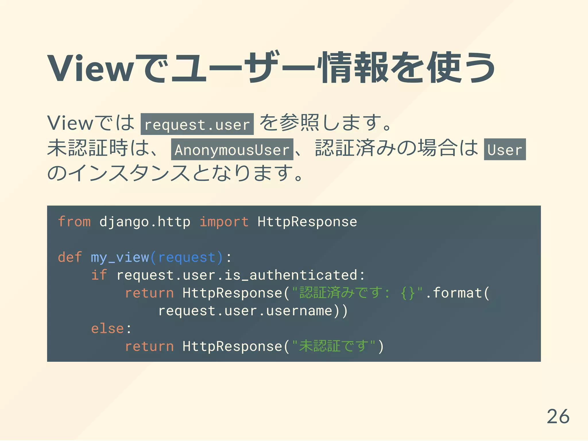 Viewでユーザー情報を使う
Viewでは request.user を参照します。
未認証時は、 AnonymousUser 、認証済みの場合は User
のインスタンスとなります。
from django.http import HttpResponse
def my_view(request):
if request.user.is_authenticated:
return HttpResponse("認証済みです: {}".format(
request.user.username))
else:
return HttpResponse("未認証です")
26
 