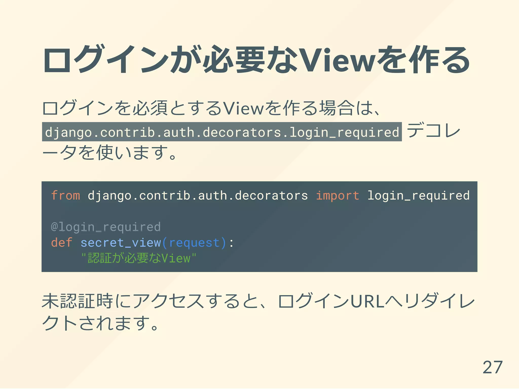 ログインが必要なViewを作る
ログインを必須とするViewを作る場合は、
django.contrib.auth.decorators.login_required デコレ
ータを使います。
from django.contrib.auth.decorators import login_required
@login_required
def secret_view(request):
"認証が必要なView"
未認証時にアクセスすると、ログインURLへリダイレ
クトされます。
27
 