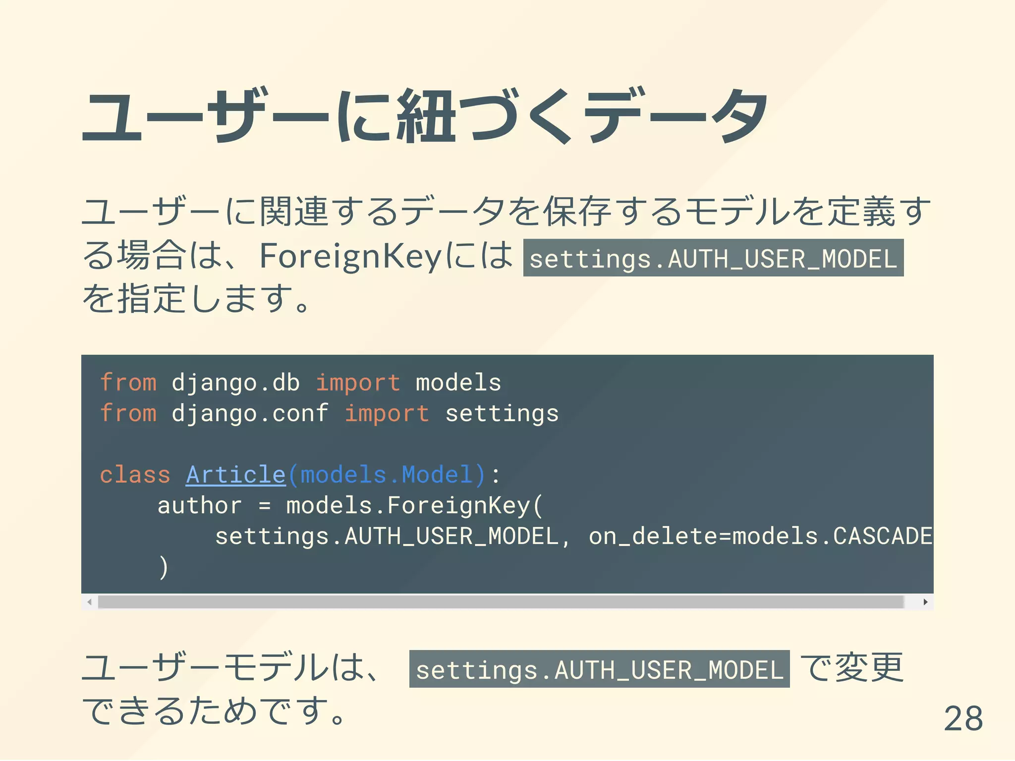 ユーザーに紐づくデータ
ユーザーに関連するデータを保存するモデルを定義す
る場合は、ForeignKeyには settings.AUTH_USER_MODEL
を指定します。
from django.db import models
from django.conf import settings
class Article(models.Model):
author = models.ForeignKey(
settings.AUTH_USER_MODEL, on_delete=models.CASCADE,
)
ユーザーモデルは、 settings.AUTH_USER_MODEL で変更
できるためです。 28
 