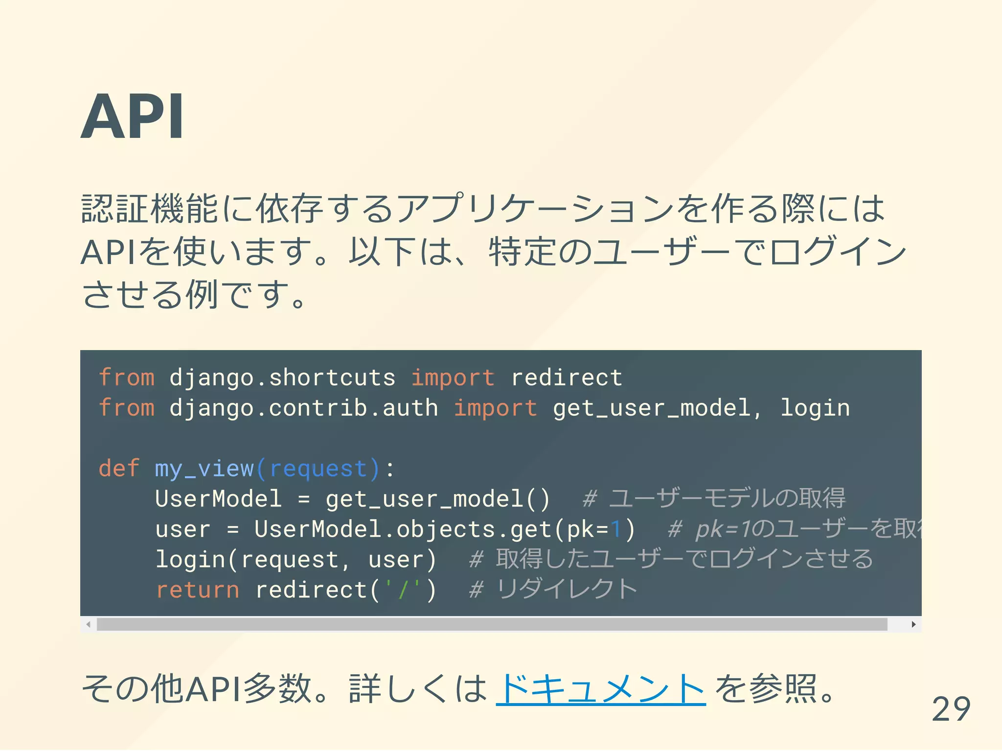 API
認証機能に依存するアプリケーションを作る際には
APIを使います。以下は、特定のユーザーでログイン
させる例です。
from django.shortcuts import redirect
from django.contrib.auth import get_user_model, login
def my_view(request):
UserModel = get_user_model() # ユーザーモデルの取得
user = UserModel.objects.get(pk=1) # pk=1のユーザーを取得
login(request, user) # 取得したユーザーでログインさせる
return redirect('/') # リダイレクト
その他API多数。詳しくは ドキュメント を参照。
29
 
