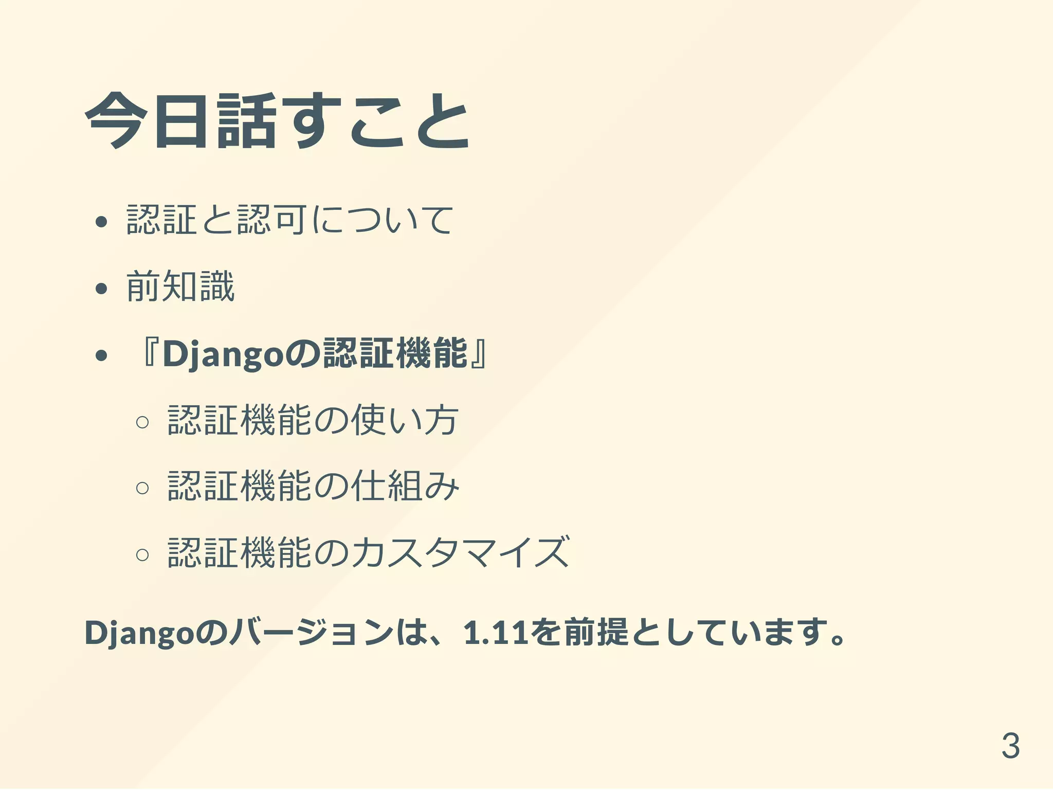 今日話すこと
認証と認可について
前知識
『Djangoの認証機能』
認証機能の使い方
認証機能の仕組み
認証機能のカスタマイズ
Djangoのバージョンは、1.11を前提としています。
3
 