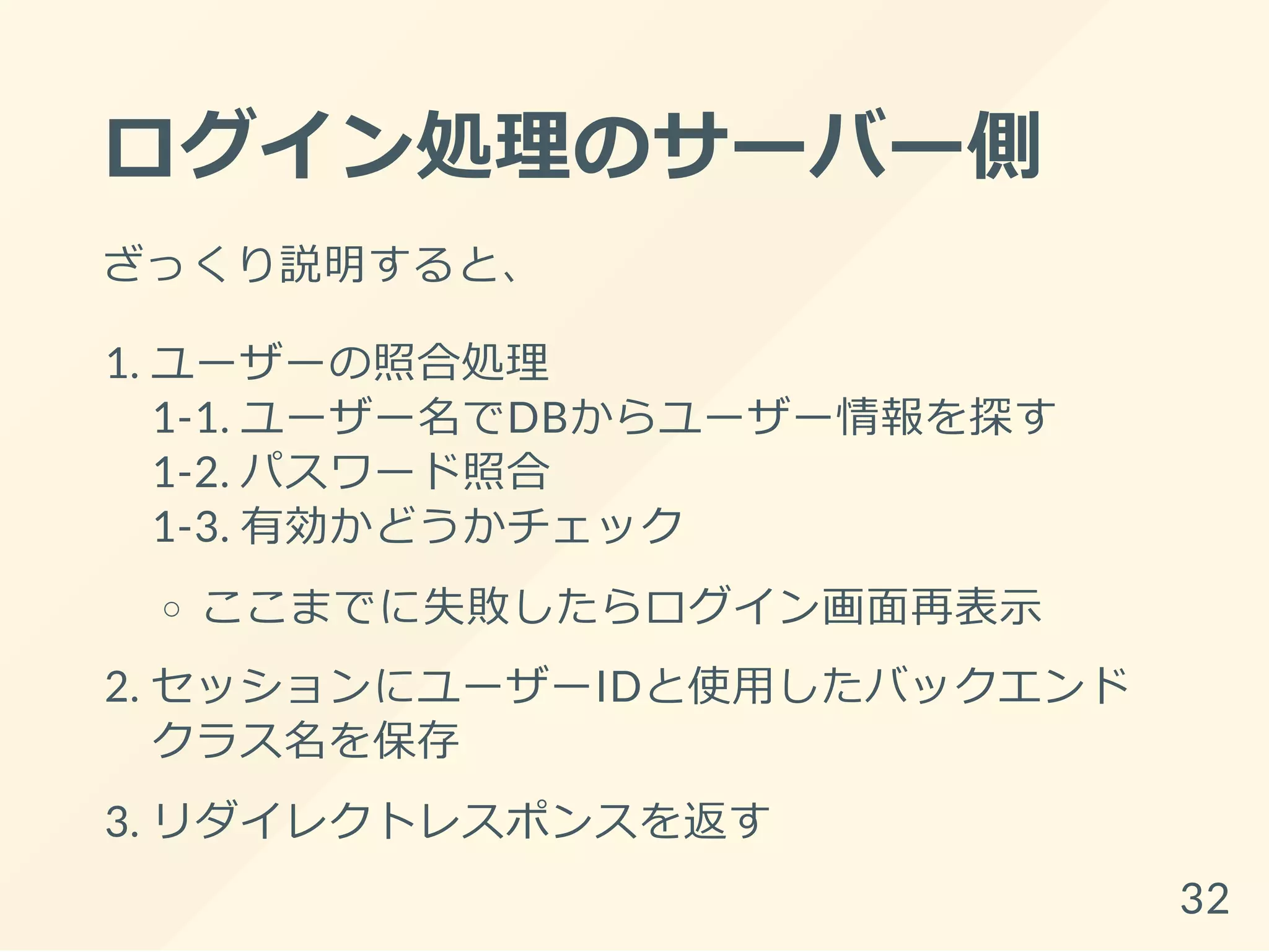 ログイン処理のサーバー側
ざっくり説明すると、
1. ユーザーの照合処理
1-1. ユーザー名でDBからユーザー情報を探す
1-2. パスワード照合
1-3. 有効かどうかチェック
ここまでに失敗したらログイン画面再表示
2. セッションにユーザーIDと使用したバックエンド
クラス名を保存
3. リダイレクトレスポンスを返す
32
 