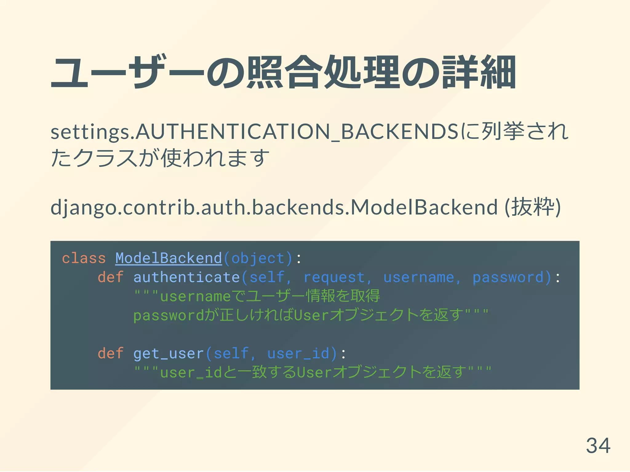 ユーザーの照合処理の詳細
settings.AUTHENTICATION_BACKENDSに列挙され
たクラスが使われます
django.contrib.auth.backends.ModelBackend (抜粋)
class ModelBackend(object):
def authenticate(self, request, username, password):
"""usernameでユーザー情報を取得
passwordが正しければUserオブジェクトを返す"""
def get_user(self, user_id):
"""user_idと一致するUserオブジェクトを返す"""
34
 