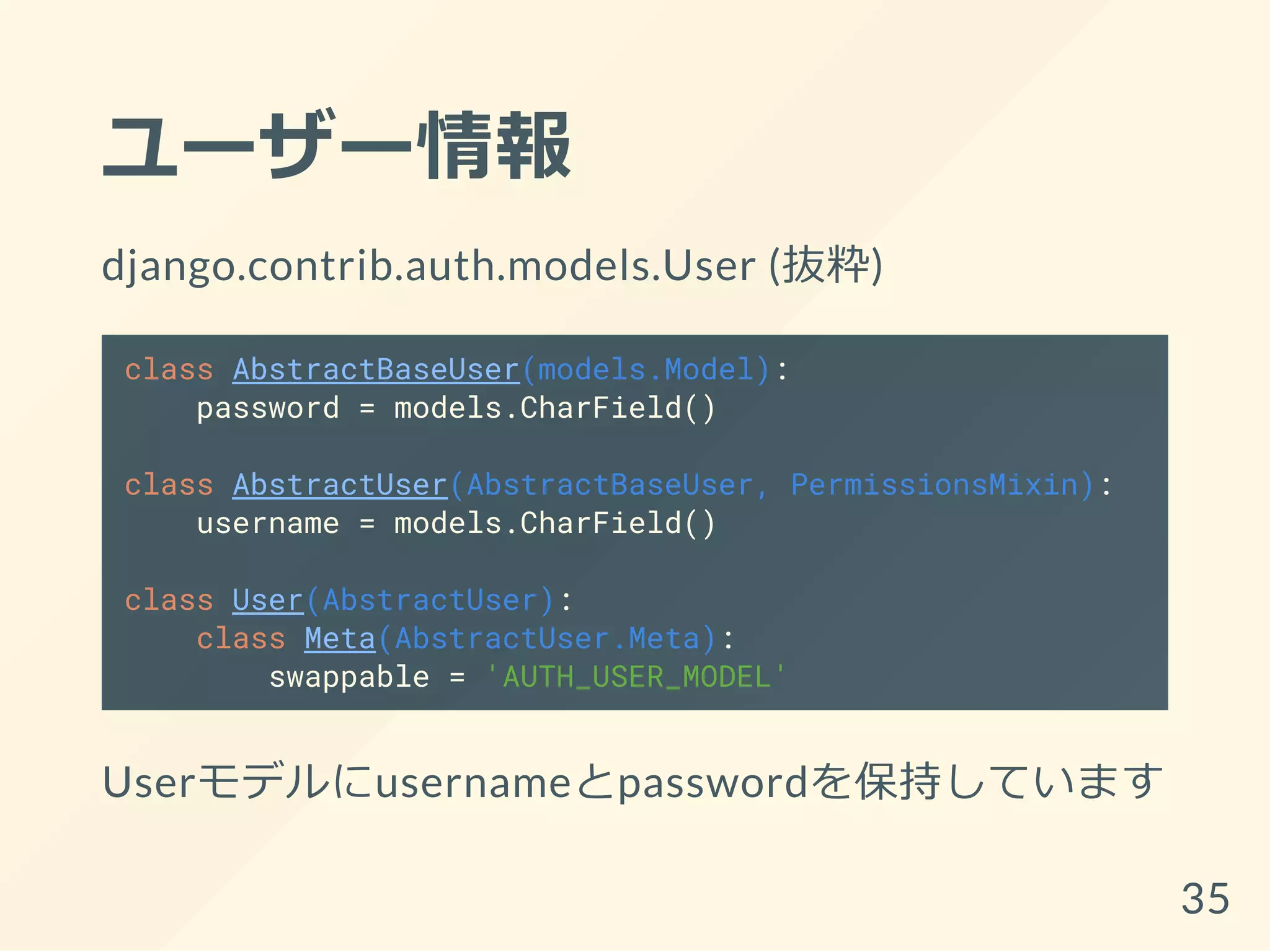 ユーザー情報
django.contrib.auth.models.User (抜粋)
class AbstractBaseUser(models.Model):
password = models.CharField()
class AbstractUser(AbstractBaseUser, PermissionsMixin):
username = models.CharField()
class User(AbstractUser):
class Meta(AbstractUser.Meta):
swappable = 'AUTH_USER_MODEL'
Userモデルにusernameとpasswordを保持しています
35
 