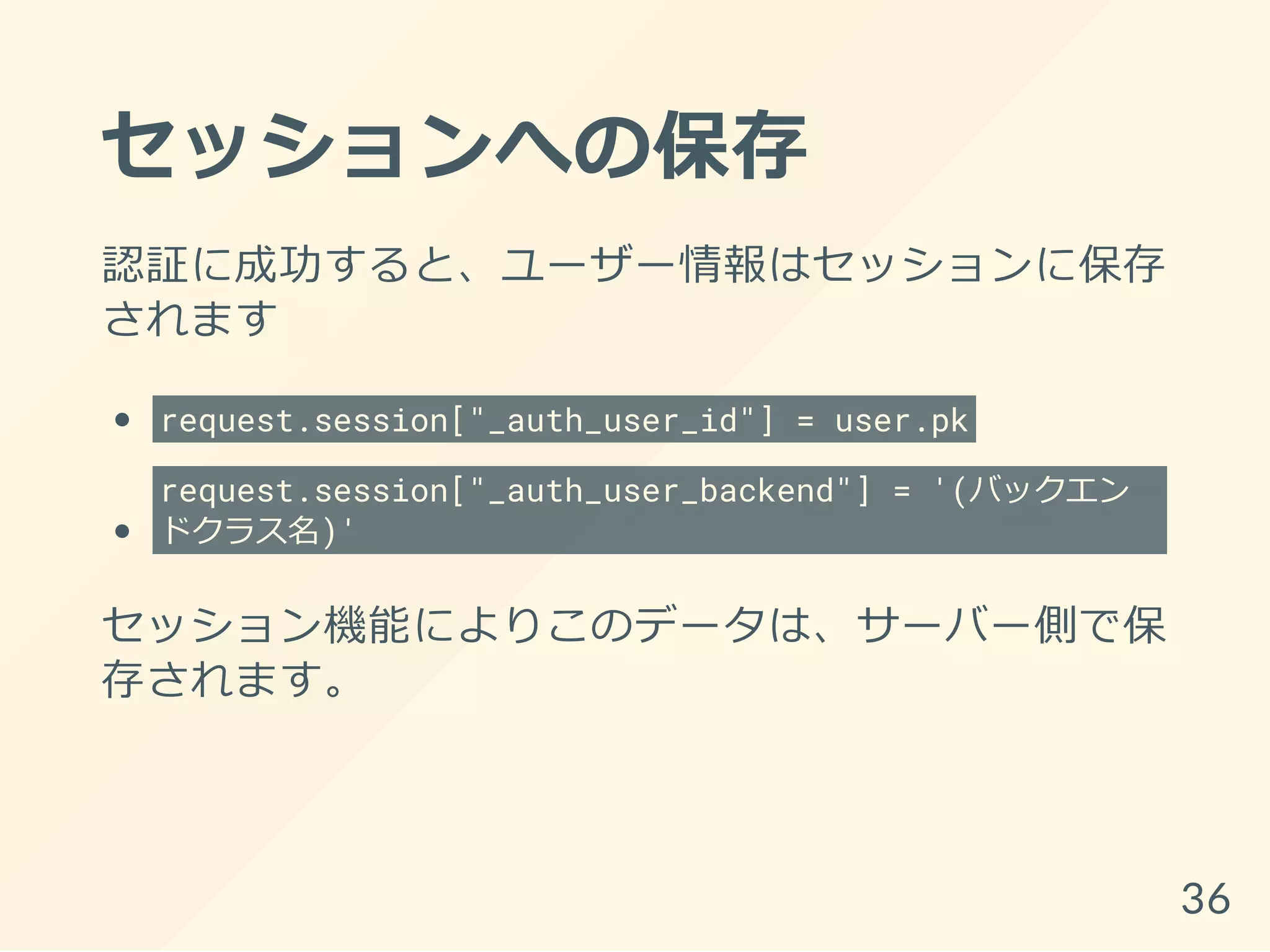 セッションへの保存
認証に成功すると、ユーザー情報はセッションに保存
されます
request.session["_auth_user_id"] = user.pk
request.session["_auth_user_backend"] = '(バックエン
ドクラス名)'
セッション機能によりこのデータは、サーバー側で保
存されます。
36
 