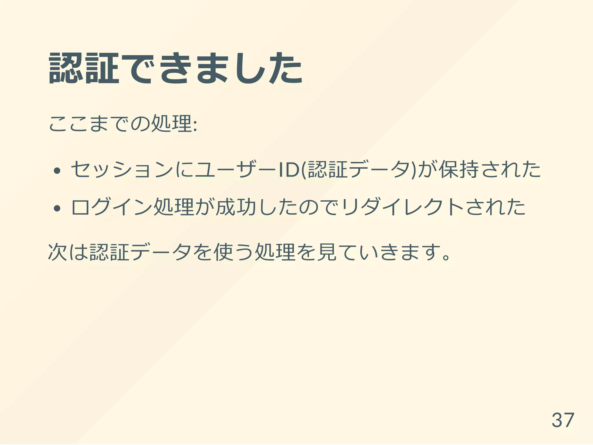 認証できました
ここまでの処理:
セッションにユーザーID(認証データ)が保持された
ログイン処理が成功したのでリダイレクトされた
次は認証データを使う処理を見ていきます。
37
 