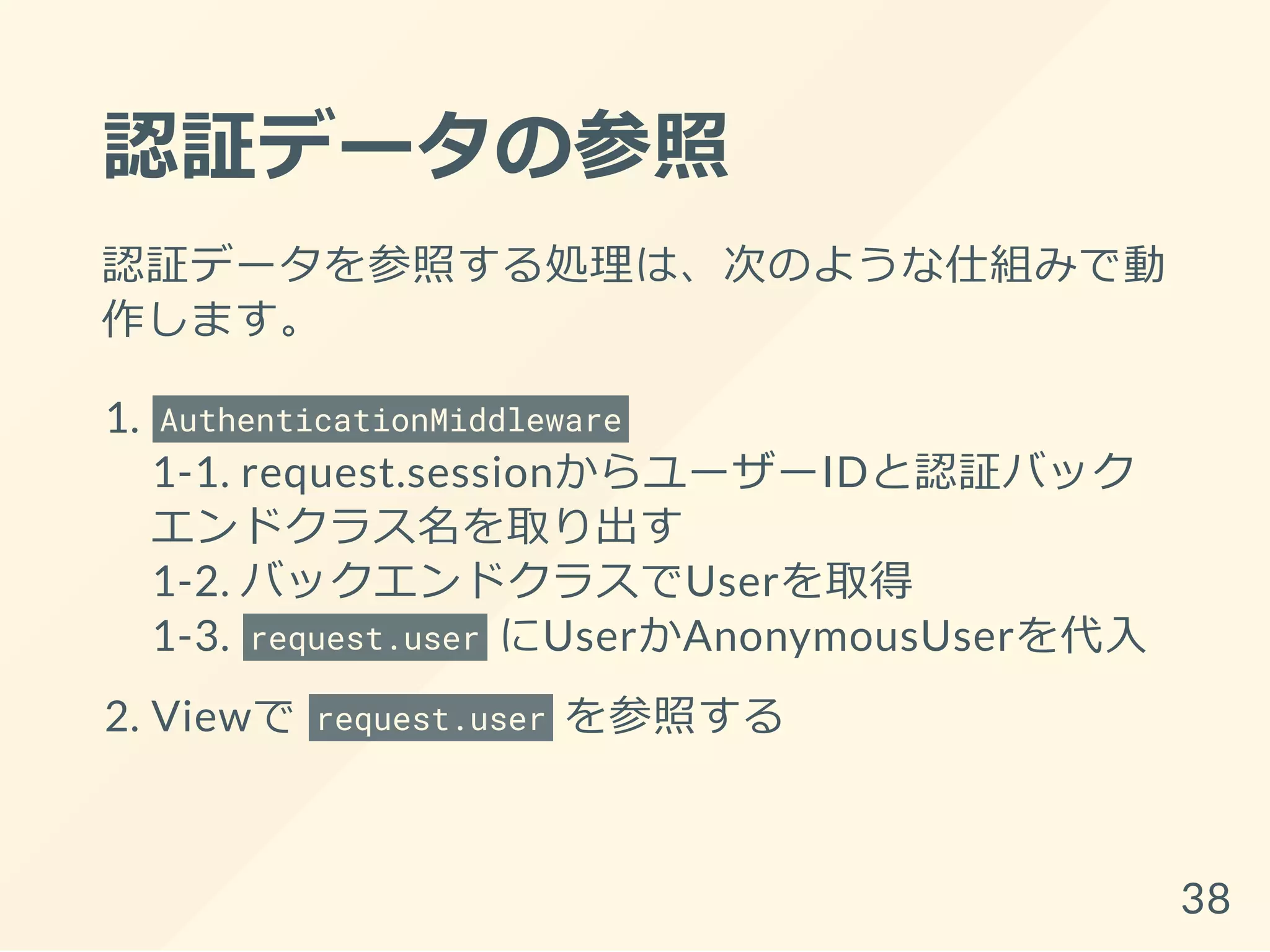 認証データの参照
認証データを参照する処理は、次のような仕組みで動
作します。
1. AuthenticationMiddleware
1-1. request.sessionからユーザーIDと認証バック
エンドクラス名を取り出す
1-2. バックエンドクラスでUserを取得
1-3. request.user にUserかAnonymousUserを代入
2. Viewで request.user を参照する
38
 