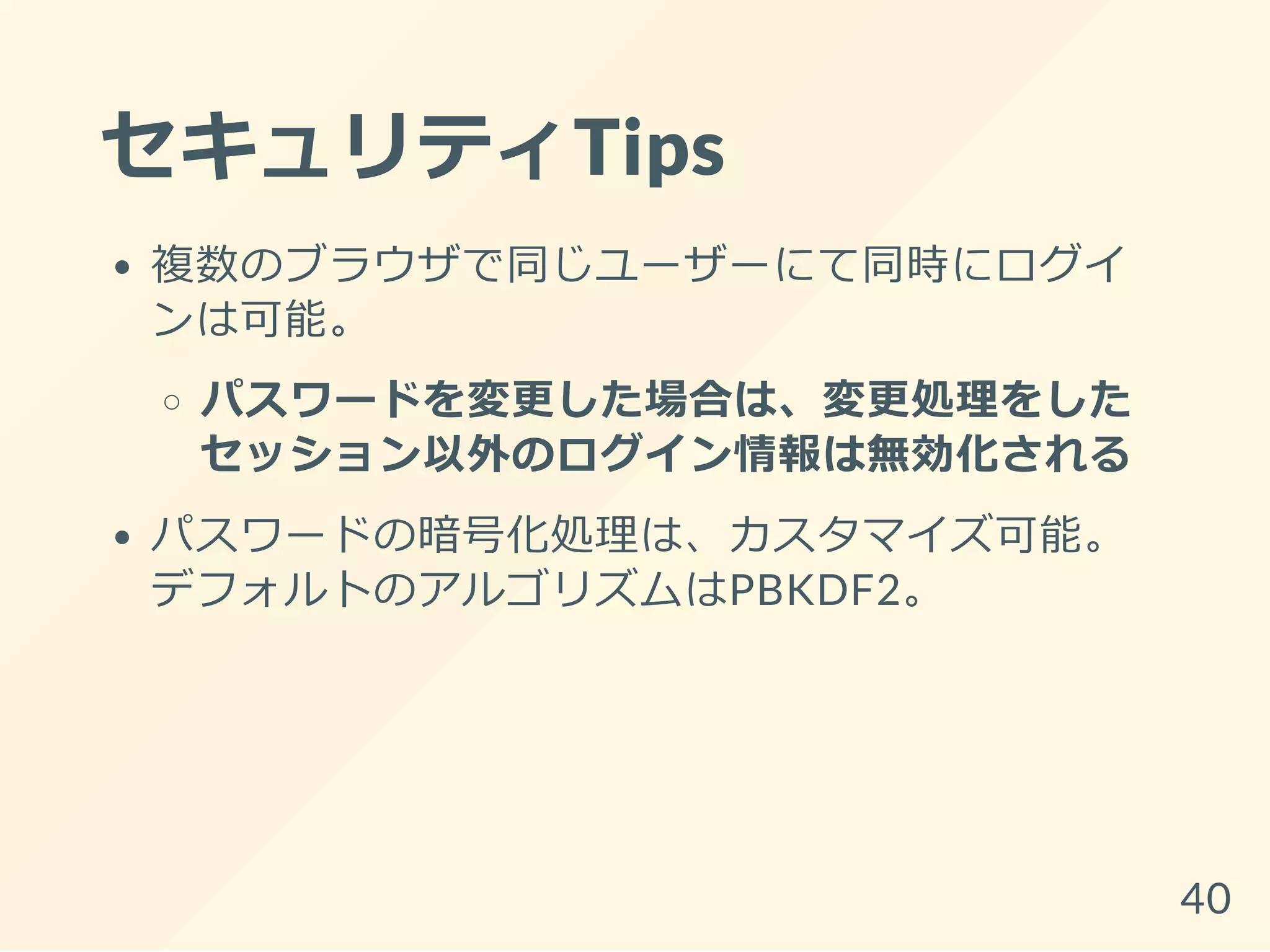 セキュリティTips
複数のブラウザで同じユーザーにて同時にログイ
ンは可能。
パスワードを変更した場合は、変更処理をした
セッション以外のログイン情報は無効化される
パスワードの暗号化処理は、カスタマイズ可能。
デフォルトのアルゴリズムはPBKDF2。
40
 