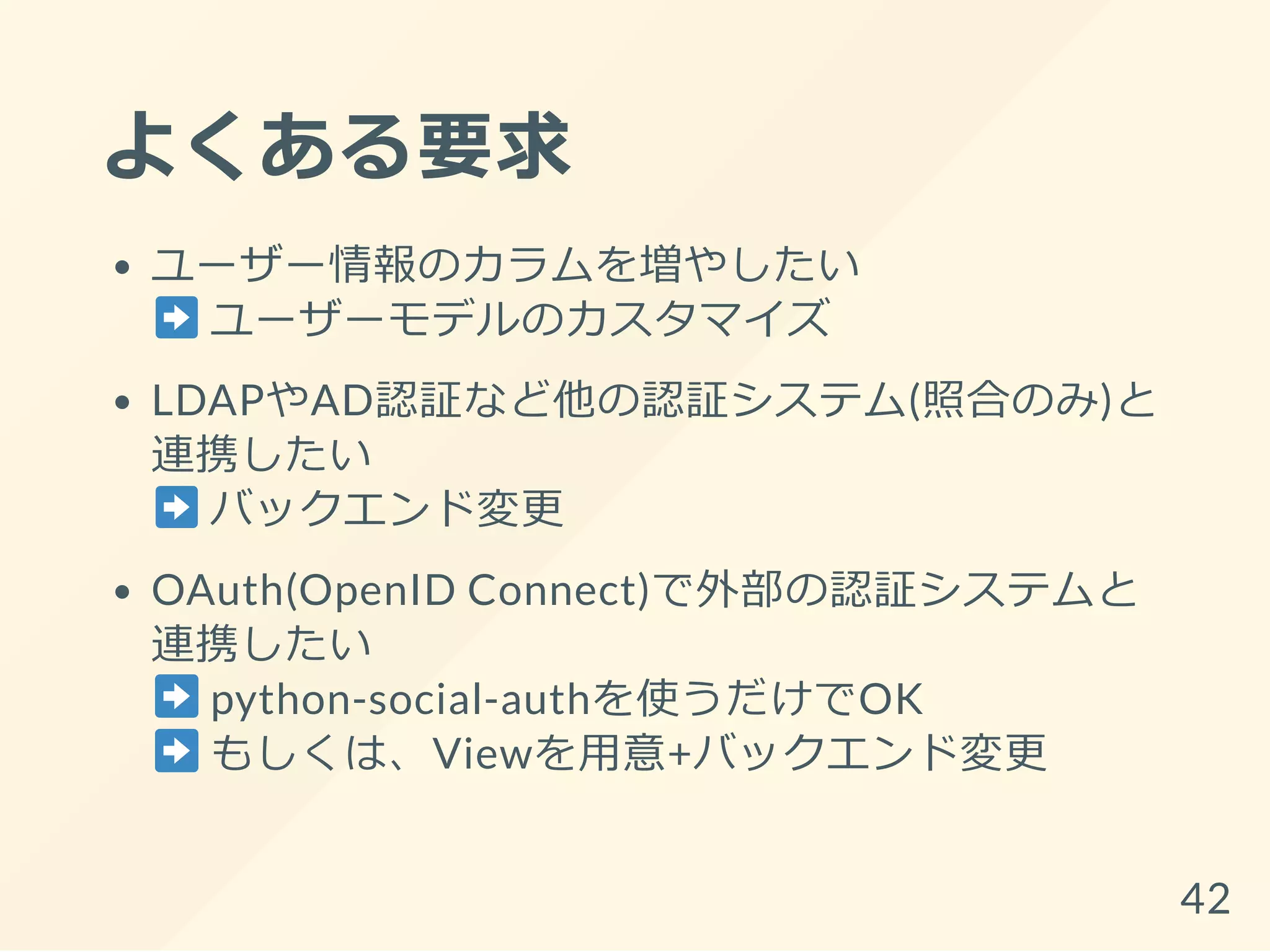 よくある要求
ユーザー情報のカラムを増やしたい
ユーザーモデルのカスタマイズ
LDAPやAD認証など他の認証システム(照合のみ)と
連携したい
バックエンド変更
OAuth(OpenID Connect)で外部の認証システムと
連携したい
python-social-authを使うだけでOK
もしくは、Viewを用意+バックエンド変更
42
 