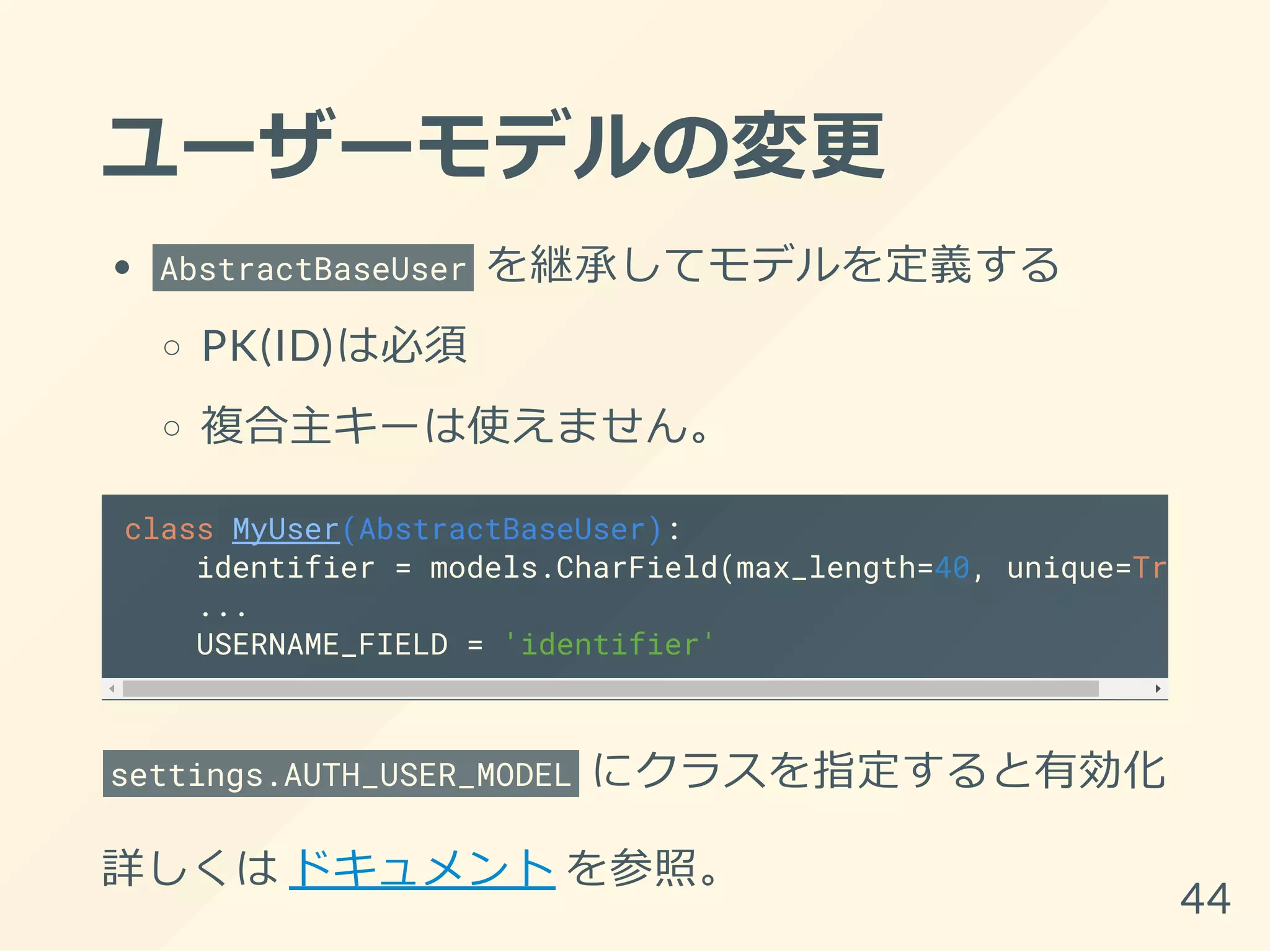 ユーザーモデルの変更
AbstractBaseUser を継承してモデルを定義する
PK(ID)は必須
複合主キーは使えません。
class MyUser(AbstractBaseUser):
identifier = models.CharField(max_length=40, unique=True
...
USERNAME_FIELD = 'identifier'
settings.AUTH_USER_MODEL にクラスを指定すると有効化
詳しくは ドキュメント を参照。
44
 
