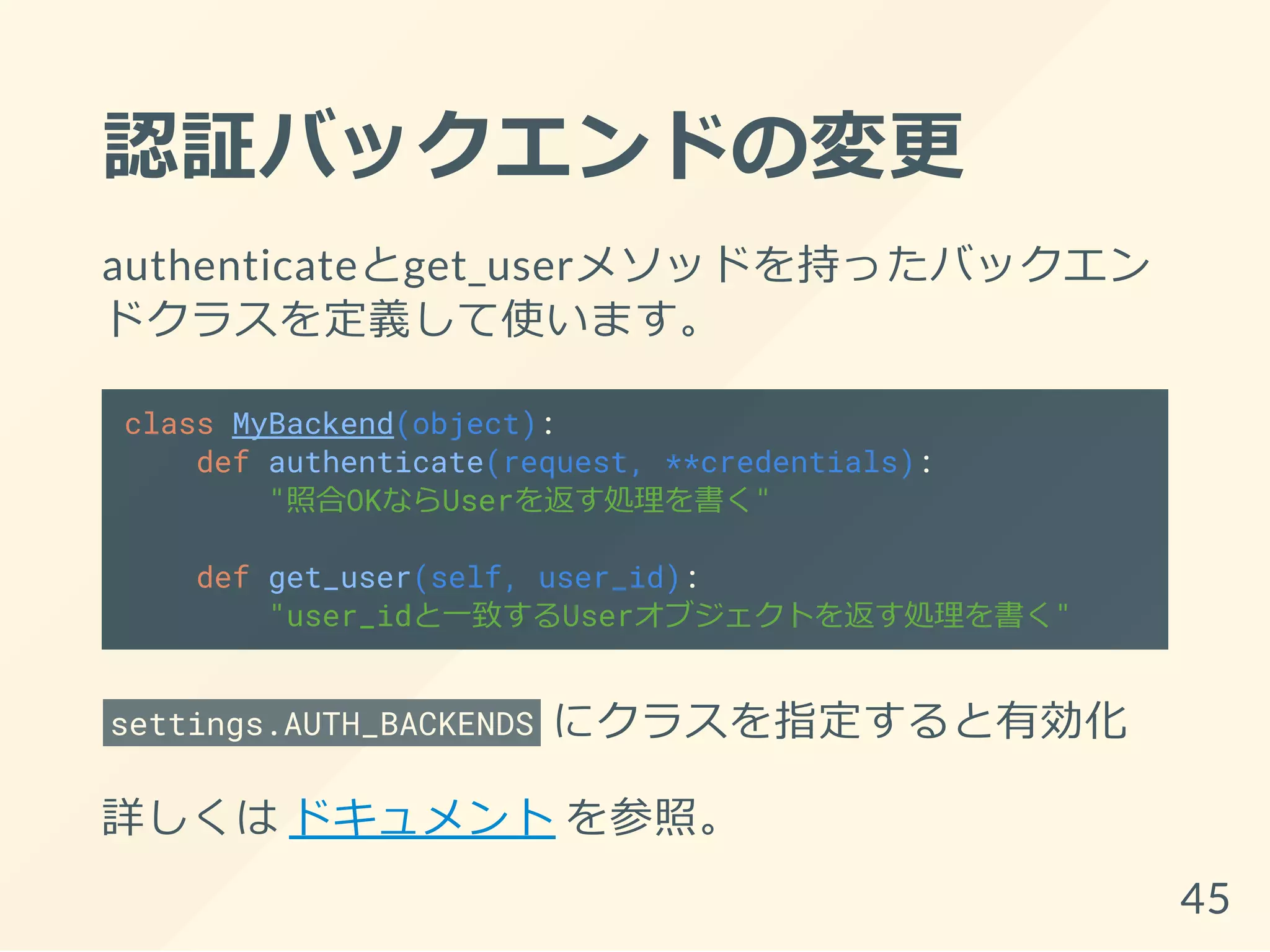 認証バックエンドの変更
authenticateとget_userメソッドを持ったバックエン
ドクラスを定義して使います。
class MyBackend(object):
def authenticate(request, **credentials):
"照合OKならUserを返す処理を書く"
def get_user(self, user_id):
"user_idと一致するUserオブジェクトを返す処理を書く"
settings.AUTH_BACKENDS にクラスを指定すると有効化
詳しくは ドキュメント を参照。
45
 