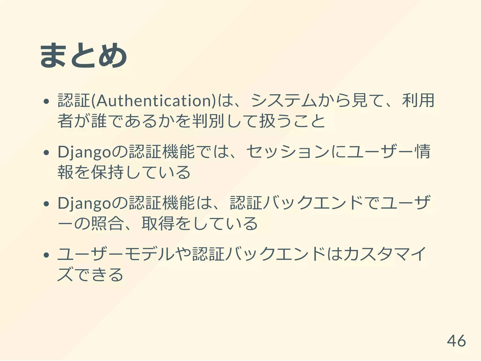 まとめ
認証(Authentication)は、システムから見て、利用
者が誰であるかを判別して扱うこと
Djangoの認証機能では、セッションにユーザー情
報を保持している
Djangoの認証機能は、認証バックエンドでユーザ
ーの照合、取得をしている
ユーザーモデルや認証バックエンドはカスタマイ
ズできる
46
 