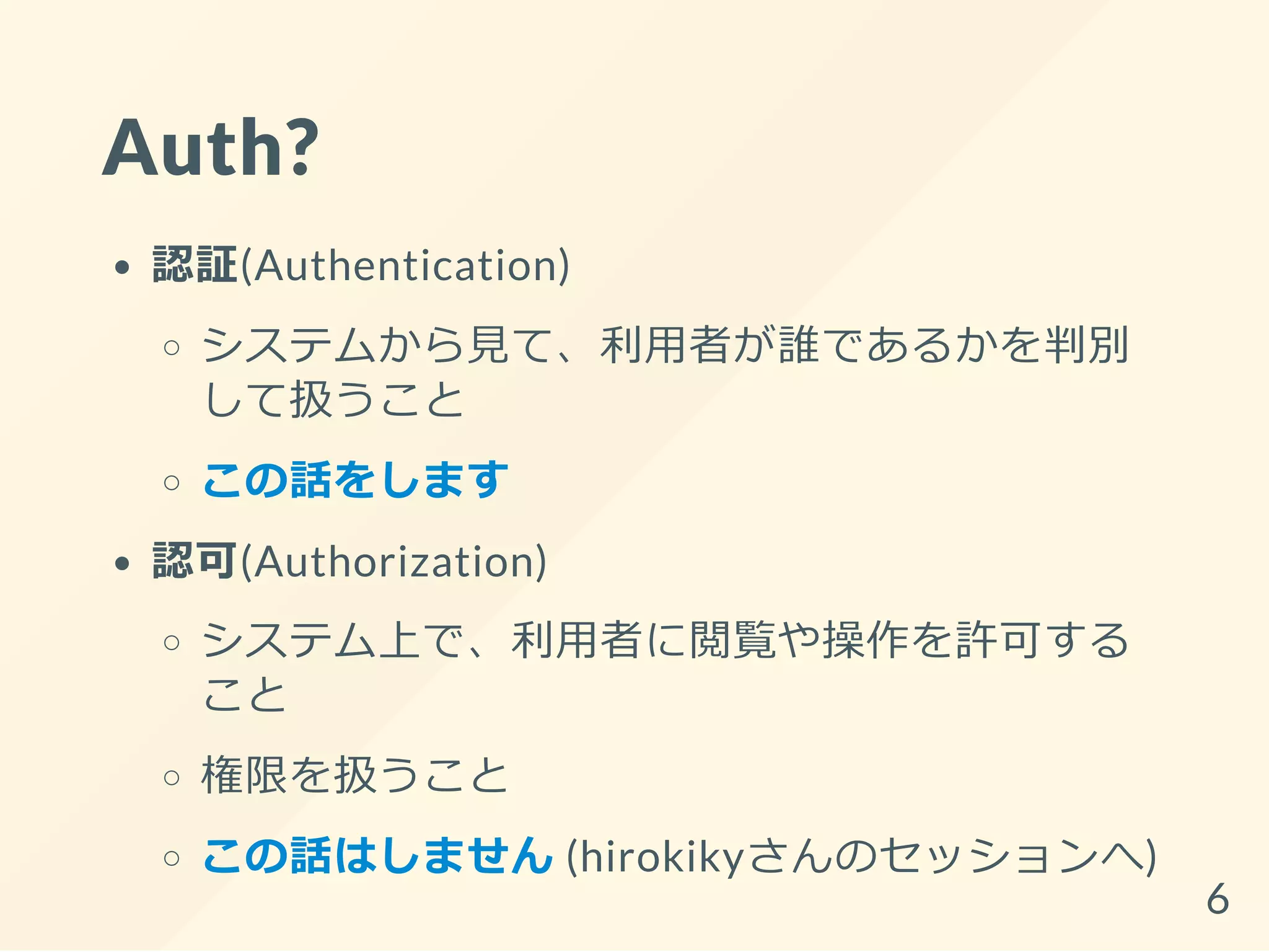 Auth?
認証(Authentication)
システムから見て、利用者が誰であるかを判別
して扱うこと
この話をします
認可(Authorization)
システム上で、利用者に閲覧や操作を許可する
こと
権限を扱うこと
この話はしません (hirokikyさんのセッションへ)
6
 