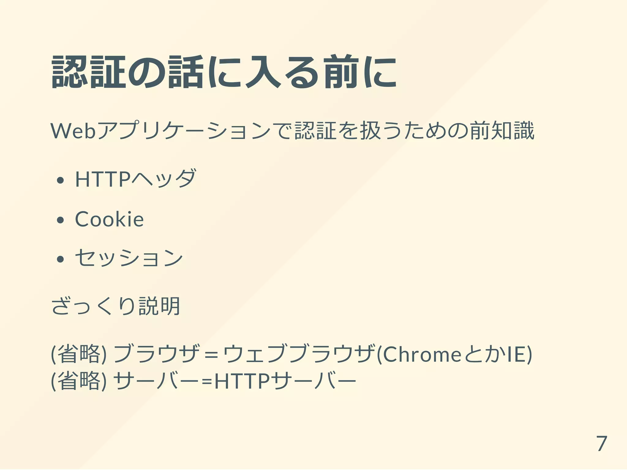 認証の話に入る前に
Webアプリケーションで認証を扱うための前知識
HTTPヘッダ
Cookie
セッション
ざっくり説明
(省略) ブラウザ＝ウェブブラウザ(ChromeとかIE)
(省略) サーバー=HTTPサーバー
7
 