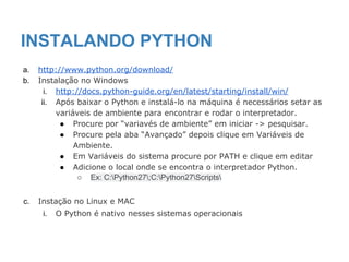 INSTALANDO PYTHON
a. http://www.python.org/download/
b. Instalação no Windows
i. http://docs.python-guide.org/en/latest/starting/install/win/
ii. Após baixar o Python e instalá-lo na máquina é necessários setar as
variáveis de ambiente para encontrar e rodar o interpretador.
● Procure por “variavés de ambiente” em iniciar -> pesquisar.
● Procure pela aba “Avançado” depois clique em Variáveis de
Ambiente.
● Em Variáveis do sistema procure por PATH e clique em editar
● Adicione o local onde se encontra o interpretador Python.
○ Ex: C:Python27;C:Python27Scripts
c. Instação no Linux e MAC
i. O Python é nativo nesses sistemas operacionais
 