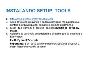 INSTALANDO SETUP_TOOLS
1. https://pypi.python.org/pypi/setuptools
2. Após download utilizando a console navegue até a pasta que
contem o arquivo que foi baixado e execute o comando:
3. C:dir_que_contem_o_arquivo_baixadopython ez_setup.py
install
4. Adicione as variáveis de ambiente o diretório que se encontra o
EasyInstal:
Ex:C:Python27Scripts
Importante: Sem esse caminho não conseguimos acessar o
easy_install através da console
 