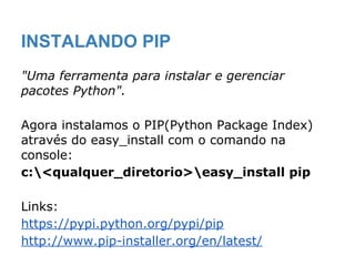 "Uma ferramenta para instalar e gerenciar
pacotes Python".
Agora instalamos o PIP(Python Package Index)
através do easy_install com o comando na
console:
c:<qualquer_diretorio>easy_install pip
Links:
https://pypi.python.org/pypi/pip
http://www.pip-installer.org/en/latest/
INSTALANDO PIP
 