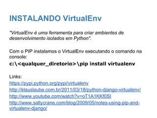 INSTALANDO VirtualEnv
"VirtualEnv é uma ferramenta para criar ambientes de
desenvolvimento isolados em Python".
Com o PIP instalamos o VirtualEnv executando o comando na
console:
c:<qualquer_diretorio>pip install virtualenv
Links:
https://pypi.python.org/pypi/virtualenv
http://klauslaube.com.br/2011/03/18/python-django-virtualenv/
http://www.youtube.com/watch?v=oT1A1KKf0SI
http://www.saltycrane.com/blog/2009/05/notes-using-pip-and-
virtualenv-django/
 