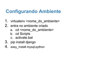 Configurando Ambiente
1. virtualenv <nome_do_ambiente>
2. entra no ambiente criado
a. cd <nome_do_ambiente>
b. cd Scripts
c. activate.bat
3. pip install django
4. easy_install mysql-python
 