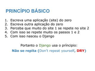 PRINCÍPIO BÁSICO
1. Escreva uma aplicação (site) do zero
2. Escreva outra aplicação do zero
3. Perceba que muito do site 1 se repete no site 2
4. Com isso se repete muito os passos 1 e 2
5. Com isso nasceu o Django
Portanto o Django usa o príncipio:
Não se repita (Don’t repeat yourself, DRY)
 