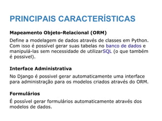 PRINCIPAIS CARACTERÍSTICAS
Mapeamento Objeto-Relacional (ORM)
Define a modelagem de dados através de classes em Python.
Com isso é possível gerar suas tabelas no banco de dados e
manipulá-las sem necessidade de utilizarSQL (o que também
é possivel).
Interface Administrativa
No Django é possivel gerar automaticamente uma interface
para administração para os modelos criados através do ORM.
Formulários
É possível gerar formulários automaticamente através dos
modelos de dados.
 