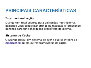 PRINCIPAIS CARACTERÍSTICAS
Internacionalização
Django tem total suporte para aplicações multi-idioma,
deixando você especificar strings de tradução e fornecendo
ganchos para funcionalidades específicas do idioma.
Sistema de Cache
O Django possui um sistema de cache que se integra ao
memcached ou em outros frameworks de cache.
 