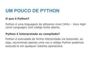 UM POUCO DE PYTHON
O que é Python?
Python é uma linguagem de altíssimo nível (VHLL - Very High
Level Language) com código fonte aberto.
Python é Interpretado ou compilado?
Python é executado de forma interpretada via bytecode, ou
seja, escrevendo apenas uma vez o código Python podemos
executá-lo em qualquer sistema operaciona
 