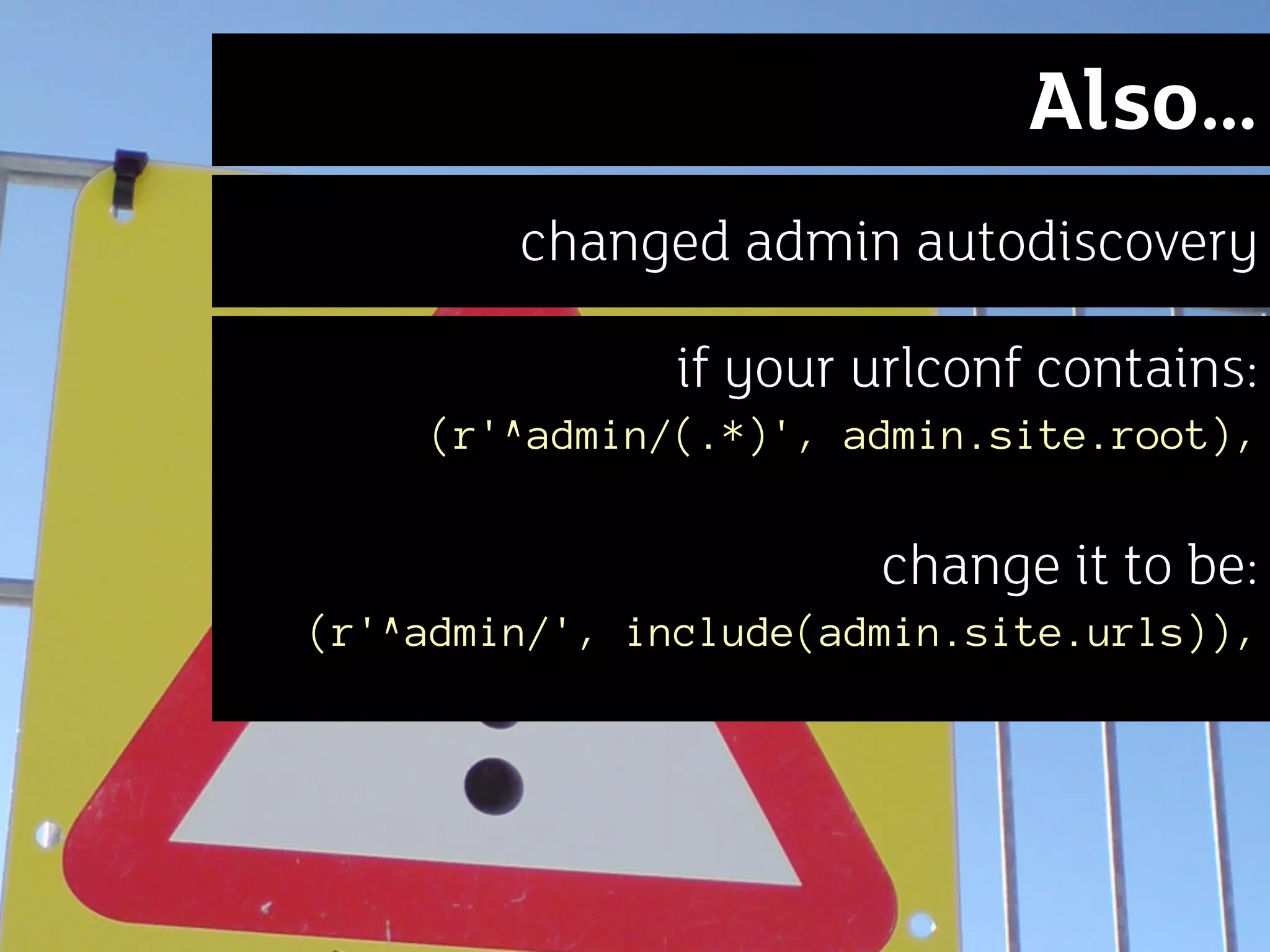 Also…
        changed admin autodiscovery

               if your urlconf contains:
    (r'^admin/(.*)', admin.site.root),


                       change it to be:
(r'^admin/', include(admin.site.urls)),
 