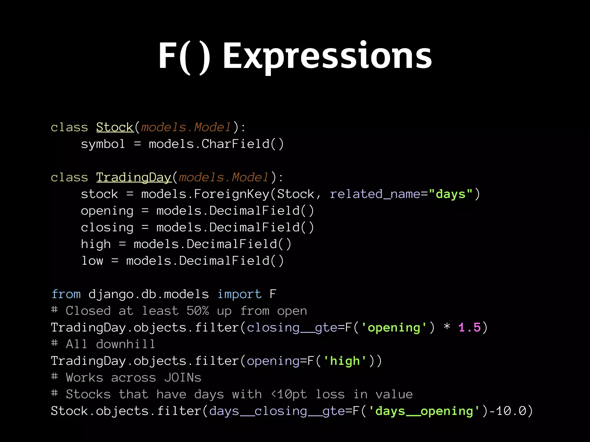 F( ) Expressions
class Stock(models.Model):
    symbol = models.CharField()

class TradingDay(models.Model):
    stock = models.ForeignKey(Stock, related_name="days")
    opening = models.DecimalField()
    closing = models.DecimalField()
    high = models.DecimalField()
    low = models.DecimalField()

from django.db.models import F
# Closed at least 50% up from open
TradingDay.objects.filter(closing__gte=F('opening') * 1.5)
# All downhill
TradingDay.objects.filter(opening=F('high'))
# Works across JOINs
# Stocks that have days with <10pt loss in value
Stock.objects.filter(days__closing__gte=F('days__opening')-10.0)
 