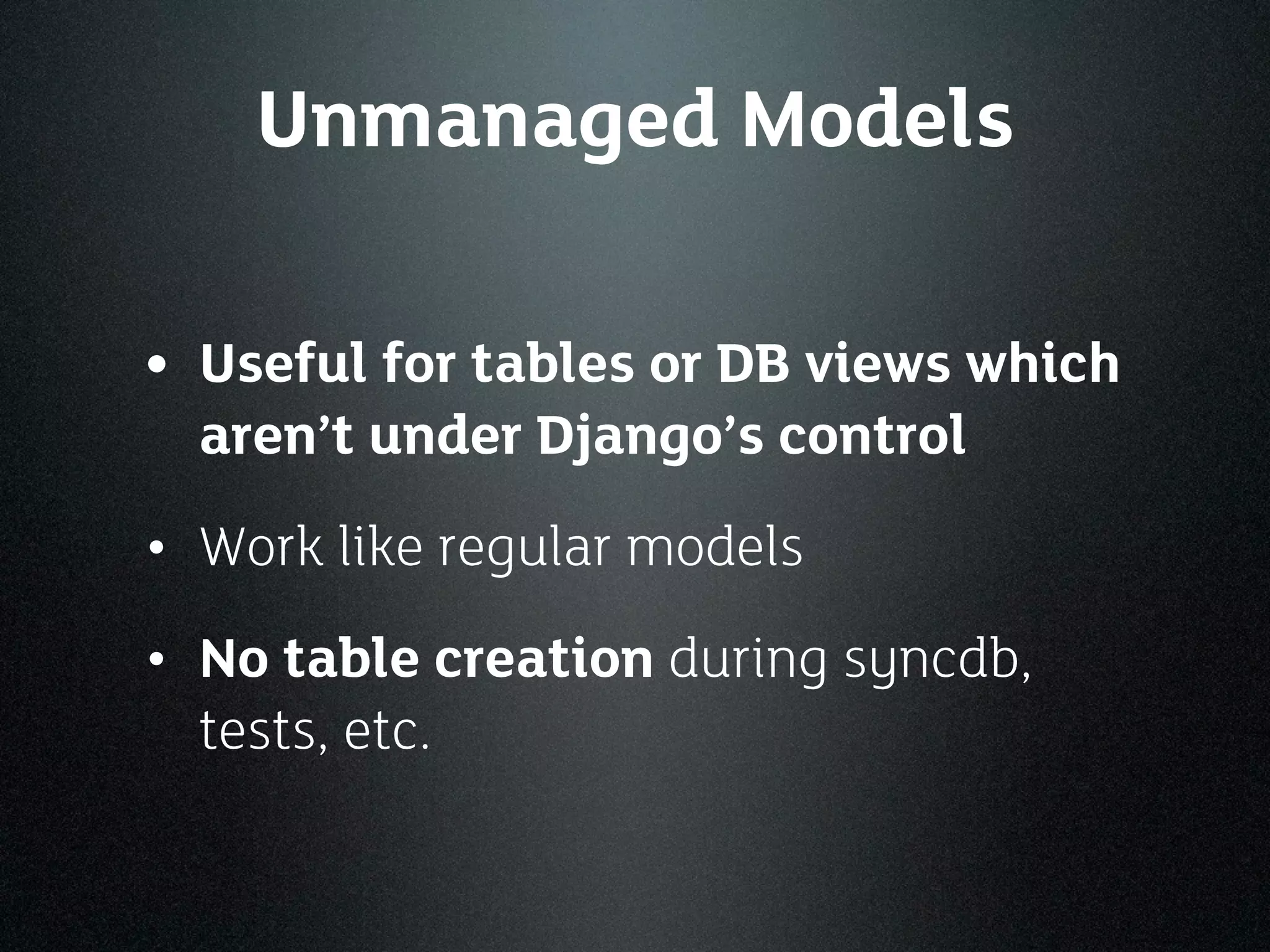 Unmanaged Models

• Useful for tables or DB views which
  aren’t under Django’s control
• Work like regular models
• No table creation during syncdb,
  tests, etc.
 