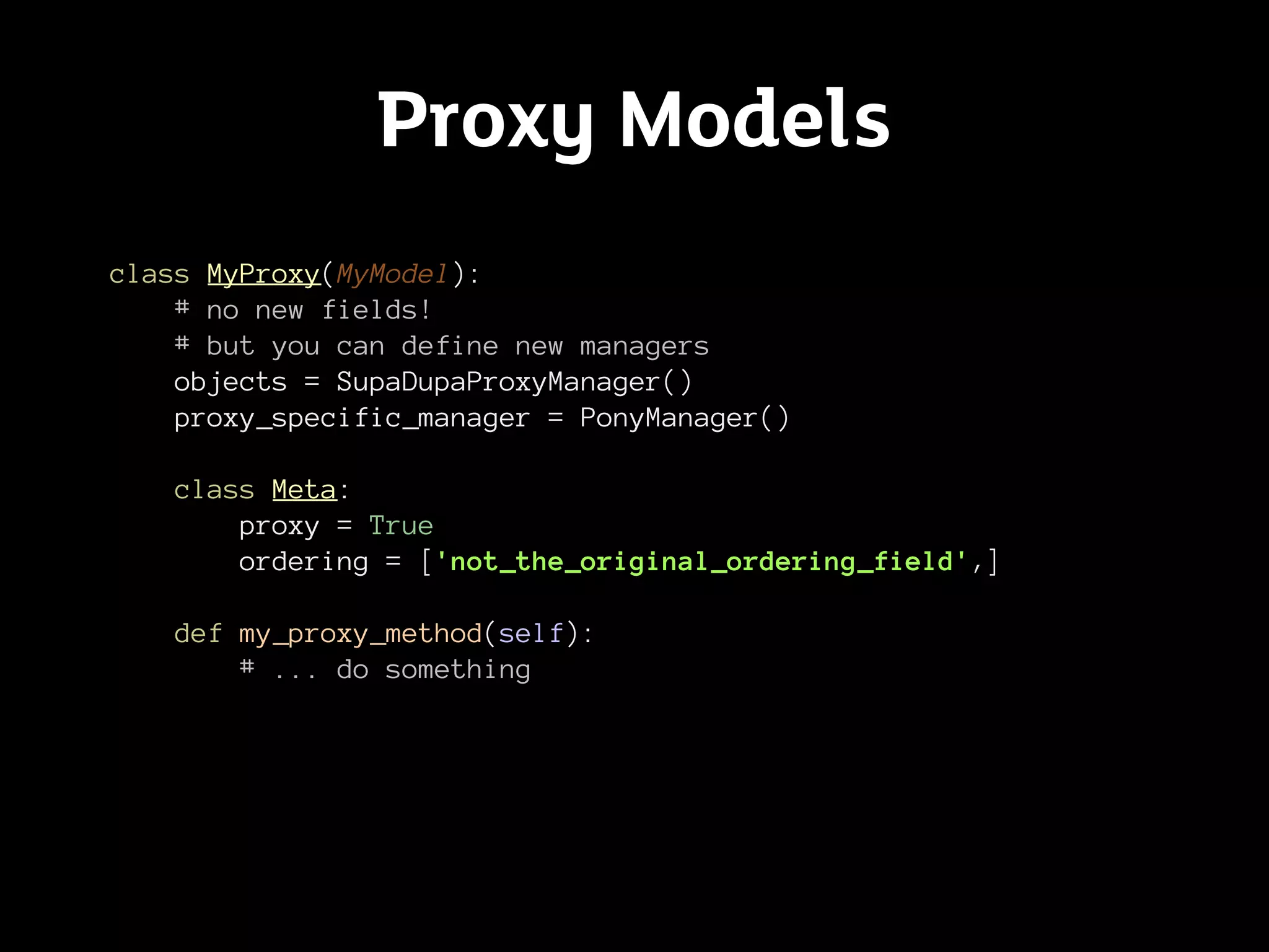 Proxy Models
class MyProxy(MyModel):
    # no new fields!
    # but you can define new managers
    objects = SupaDupaProxyManager()
    proxy_specific_manager = PonyManager()

   class Meta:
       proxy = True
       ordering = ['not_the_original_ordering_field',]

   def my_proxy_method(self):
       # ... do something
 