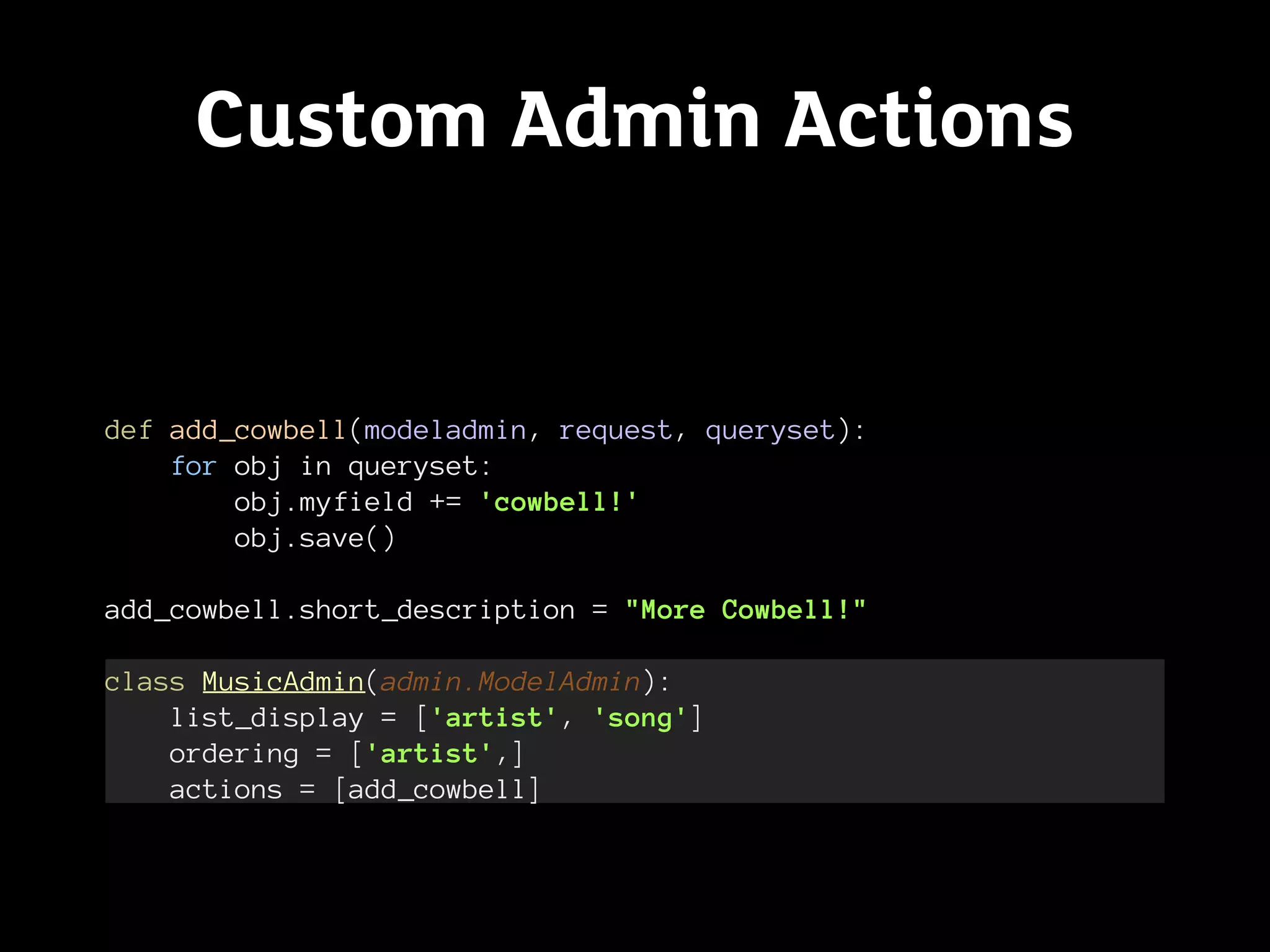 Custom Admin Actions


def add_cowbell(modeladmin, request, queryset):
    for obj in queryset:
        obj.myfield += 'cowbell!'
        obj.save()

add_cowbell.short_description = "More Cowbell!"

class MusicAdmin(admin.ModelAdmin):
    list_display = ['artist', 'song']
    ordering = ['artist',]
    actions = [add_cowbell]
 