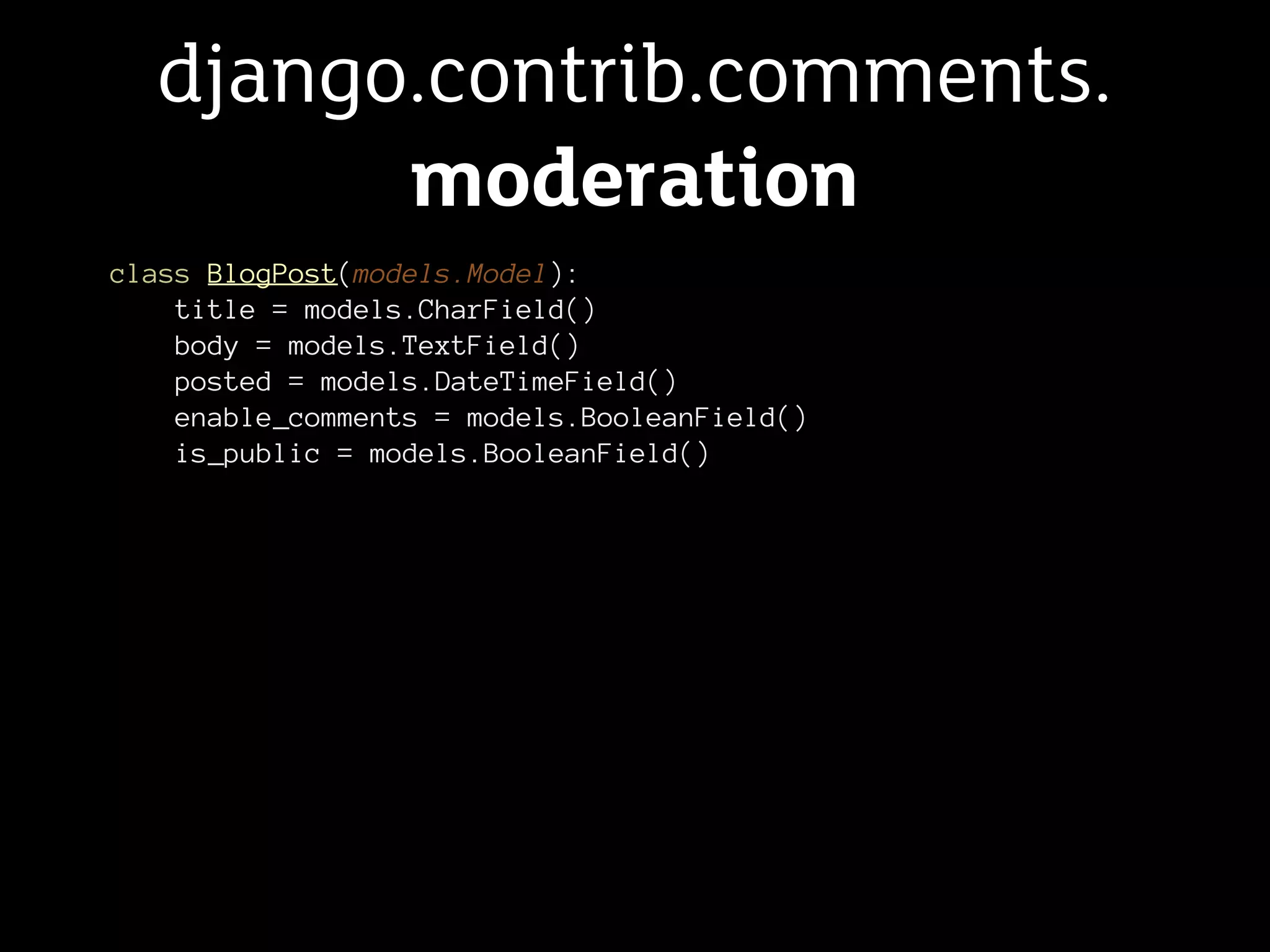 django.contrib.comments.
        moderation
class BlogPost(models.Model):
    title = models.CharField()
    body = models.TextField()
    posted = models.DateTimeField()
    enable_comments = models.BooleanField()
    is_public = models.BooleanField()
 