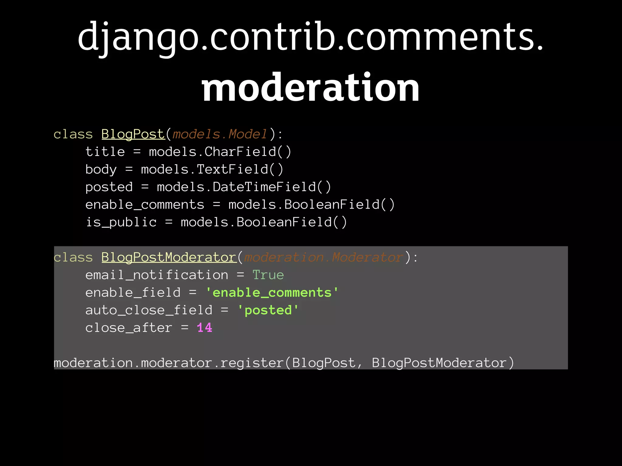 django.contrib.comments.
        moderation
class BlogPost(models.Model):
    title = models.CharField()
    body = models.TextField()
    posted = models.DateTimeField()
    enable_comments = models.BooleanField()
    is_public = models.BooleanField()

class BlogPostModerator(moderation.Moderator):
    email_notification = True
    enable_field = 'enable_comments'
    auto_close_field = 'posted'
    close_after = 14

moderation.moderator.register(BlogPost, BlogPostModerator)
 
