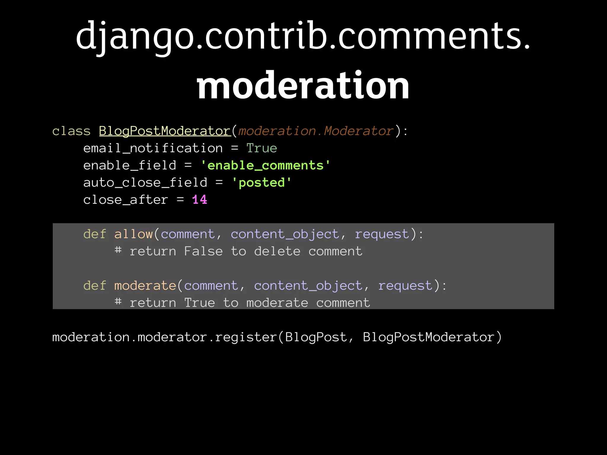 django.contrib.comments.
        moderation
class BlogPostModerator(moderation.Moderator):
    email_notification = True
    enable_field = 'enable_comments'
    auto_close_field = 'posted'
    close_after = 14

   def allow(comment, content_object, request):
       # return False to delete comment

   def moderate(comment, content_object, request):
       # return True to moderate comment

moderation.moderator.register(BlogPost, BlogPostModerator)
 