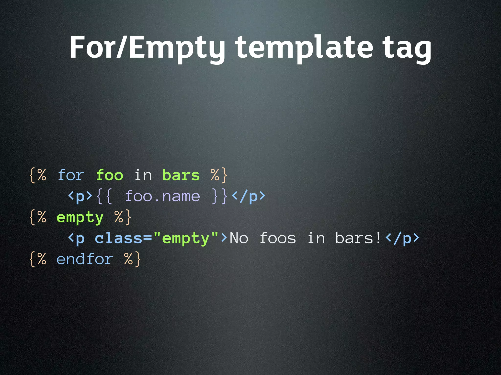 For/Empty template tag


{% for foo in bars %}
    <p>{{ foo.name }}</p>
{% empty %}
    <p class="empty">No foos in bars!</p>
{% endfor %}
 