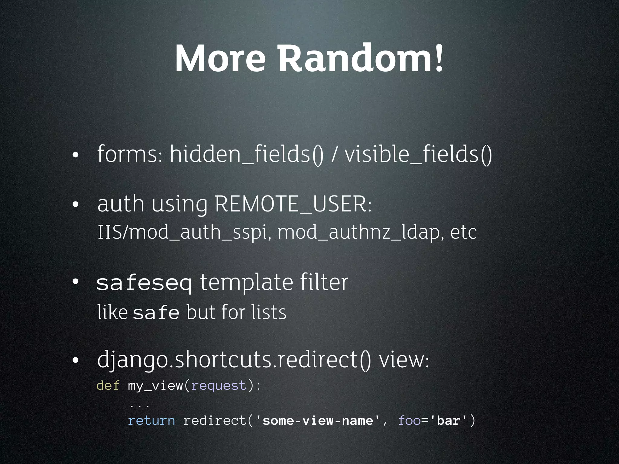 More Random!

• forms: hidden_fields() / visible_fields()
• auth using REMOTE_USER:
  IIS/mod_auth_sspi, mod_authnz_ldap, etc

• safeseq template filter
  like safe but for lists

• django.shortcuts.redirect() view:
  def my_view(request):
      ...
      return redirect('some-view-name', foo='bar')
 