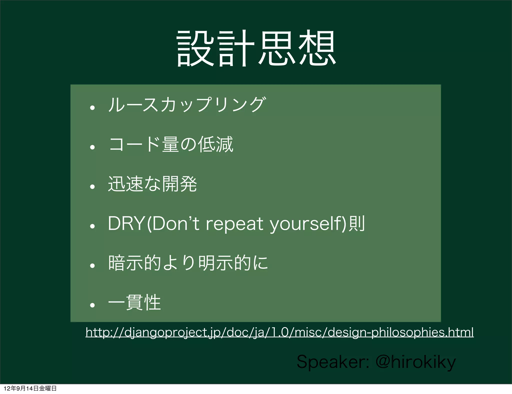 設計思想
              • ルースカップリング
              • コード量の低減
              • 迅速な開発
              • DRY(Don t repeat yourself)則
              • 暗示的より明示的に
              • 一貫性
              http://djangoproject.jp/doc/ja/1.0/misc/design-philosophies.html

                                                Speaker: @hirokiky
12年9月14日金曜日
 
