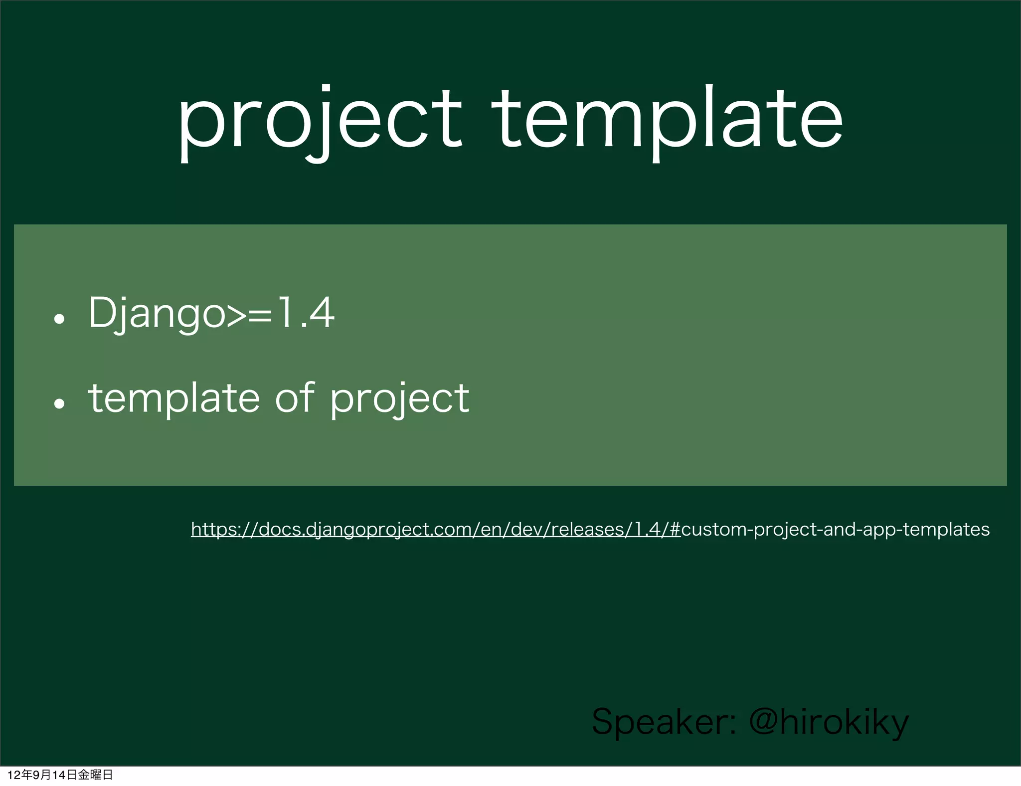 project template

   • Django>=1.4
   • template of project
              https://docs.djangoproject.com/en/dev/releases/1.4/#custom-project-and-app-templates




                                                        Speaker: @hirokiky
12年9月14日金曜日
 