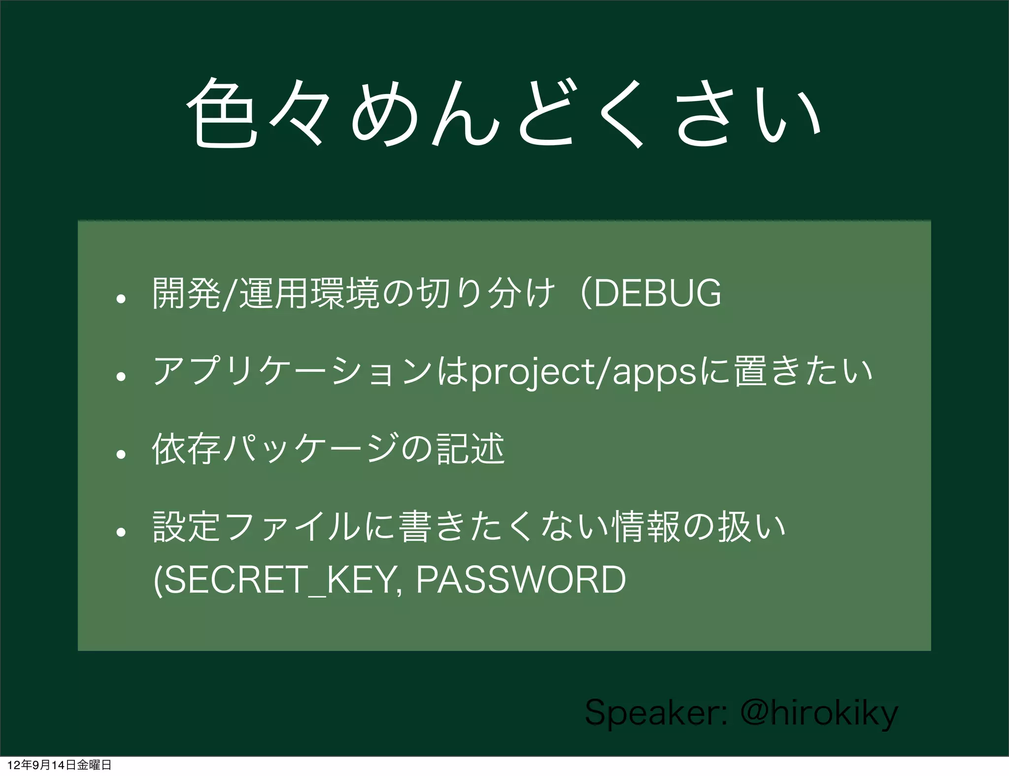 色々めんどくさい

          • 開発/運用環境の切り分け（DEBUG
          • アプリケーションはproject/appsに置きたい
          • 依存パッケージの記述
          • 設定ファイルに書きたくない情報の扱い
              (SECRET_KEY, PASSWORD


                                 Speaker: @hirokiky
12年9月14日金曜日
 