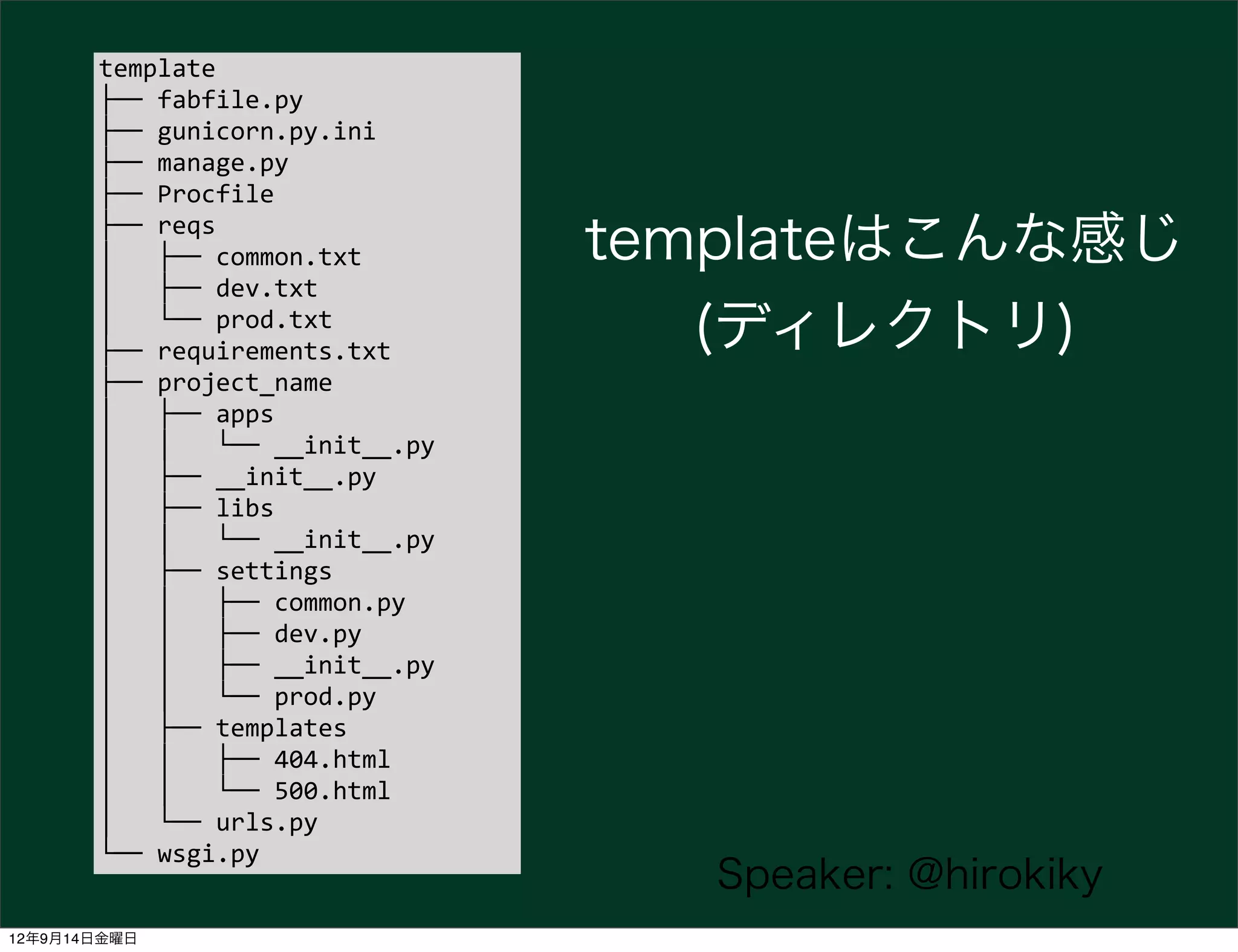 template
       ├──	
  fabfile.py
       ├──	
  gunicorn.py.ini
       ├──	
  manage.py
       ├──	
  Procfile
       ├──	
  reqs
       │	
  	
  	
  ├──	
  common.txt                 templateはこんな感じ
       │	
  	
  	
  ├──	
  dev.txt
       │	
  	
  	
  └──	
  prod.txt
       ├──	
  requirements.txt                           (ディレクトリ)
       ├──	
  project_name
       │	
  	
  	
  ├──	
  apps
       │	
  	
  	
  │	
  	
  	
  └──	
  __init__.py
       │	
  	
  	
  ├──	
  __init__.py
       │	
  	
  	
  ├──	
  libs
       │	
  	
  	
  │	
  	
  	
  └──	
  __init__.py
       │	
  	
  	
  ├──	
  settings
       │	
  	
  	
  │	
  	
  	
  ├──	
  common.py
       │	
  	
  	
  │	
  	
  	
  ├──	
  dev.py
       │	
  	
  	
  │	
  	
  	
  ├──	
  __init__.py
       │	
  	
  	
  │	
  	
  	
  └──	
  prod.py
       │	
  	
  	
  ├──	
  templates
       │	
  	
  	
  │	
  	
  	
  ├──	
  404.html
       │	
  	
  	
  │	
  	
  	
  └──	
  500.html
       │	
  	
  	
  └──	
  urls.py
       └──	
  wsgi.py
                                                         Speaker: @hirokiky
12年9月14日金曜日
 
