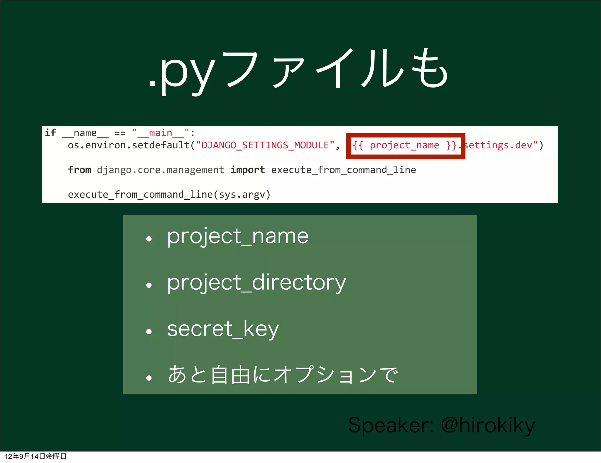 .pyファイルも
       if	
  __name__	
  ==	
  "__main__":
       	
  	
  	
  	
  os.environ.setdefault("DJANGO_SETTINGS_MODULE",	
  "{{	
  project_name	
  }}.settings.dev")

       	
  	
  	
  	
  from	
  django.core.management	
  import	
  execute_from_command_line

       	
  	
  	
  	
  execute_from_command_line(sys.argv)



                            • project_name
                            • project_directory
                            • secret_key
                            • あと自由にオプションで
                                                                            Speaker: @hirokiky
12年9月14日金曜日
 