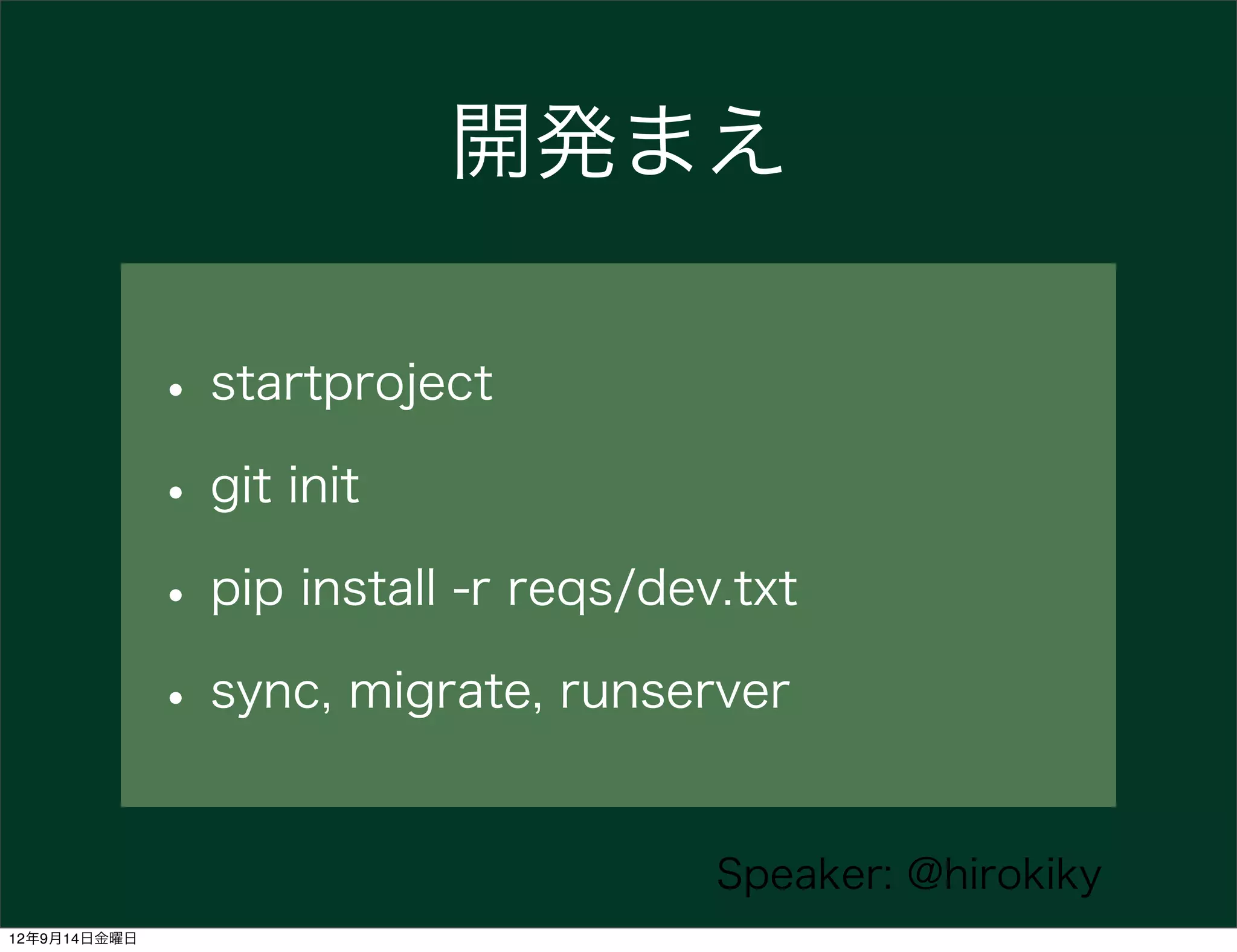 開発まえ

              • startproject
              • git init
              • pip install -r reqs/dev.txt
              • sync, migrate, runserver

                                       Speaker: @hirokiky
12年9月14日金曜日
 