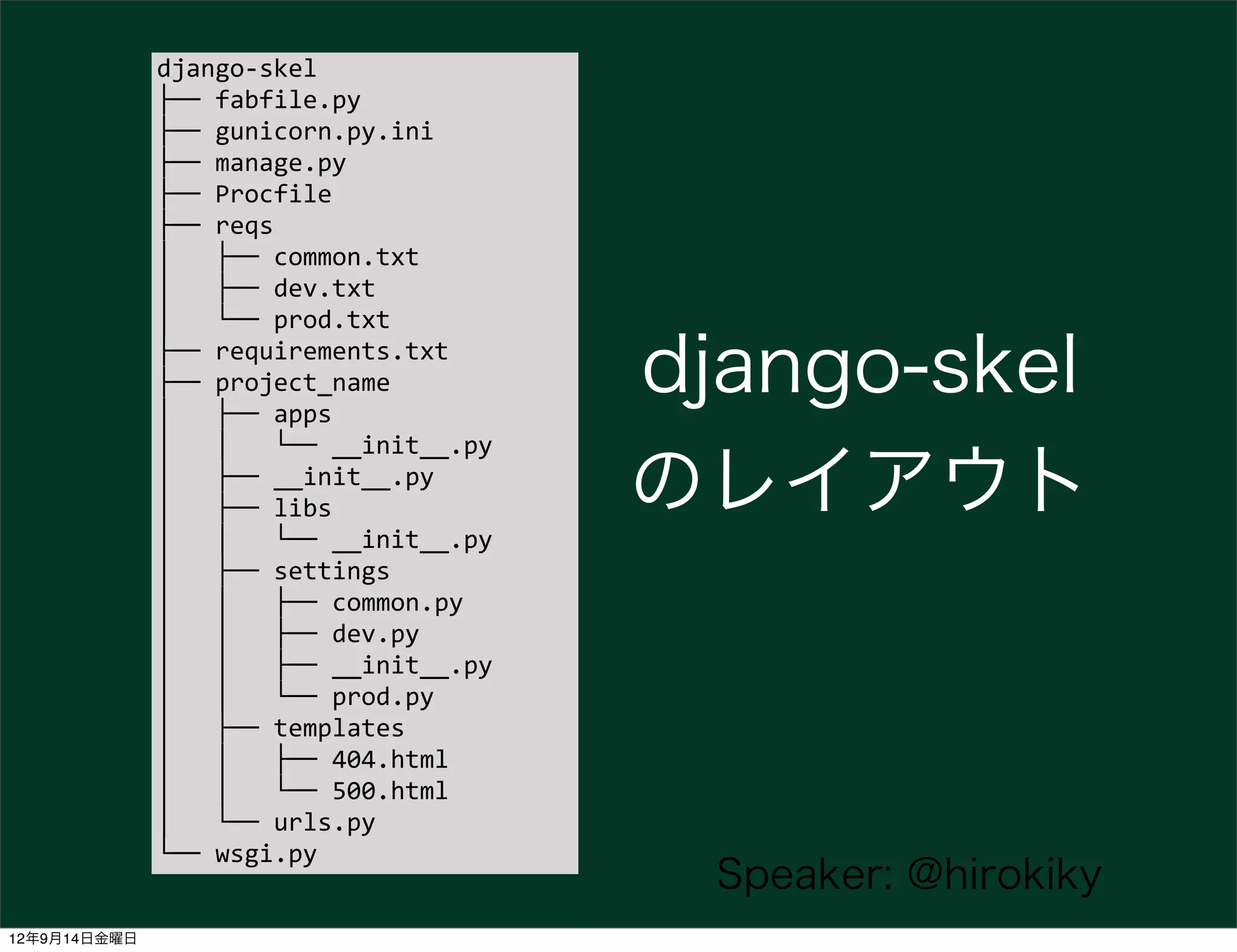 django-­‐skel
              ├──	
  fabfile.py
              ├──	
  gunicorn.py.ini
              ├──	
  manage.py
              ├──	
  Procfile
              ├──	
  reqs
              │	
  	
  	
  ├──	
  common.txt
              │	
  	
  	
  ├──	
  dev.txt
              │	
  	
  	
  └──	
  prod.txt
              ├──	
  requirements.txt
              ├──	
  project_name
              │	
  	
  	
  ├──	
  apps
                                                             django-skel
              │	
  	
  	
  │	
  	
  	
  └──	
  __init__.py
              │	
  	
  	
  ├──	
  __init__.py
              │	
  	
  	
  ├──	
  libs                       のレイアウト
              │	
  	
  	
  │	
  	
  	
  └──	
  __init__.py
              │	
  	
  	
  ├──	
  settings
              │	
  	
  	
  │	
  	
  	
  ├──	
  common.py
              │	
  	
  	
  │	
  	
  	
  ├──	
  dev.py
              │	
  	
  	
  │	
  	
  	
  ├──	
  __init__.py
              │	
  	
  	
  │	
  	
  	
  └──	
  prod.py
              │	
  	
  	
  ├──	
  templates
              │	
  	
  	
  │	
  	
  	
  ├──	
  404.html
              │	
  	
  	
  │	
  	
  	
  └──	
  500.html
              │	
  	
  	
  └──	
  urls.py
              └──	
  wsgi.py
                                                               Speaker: @hirokiky
12年9月14日金曜日
 