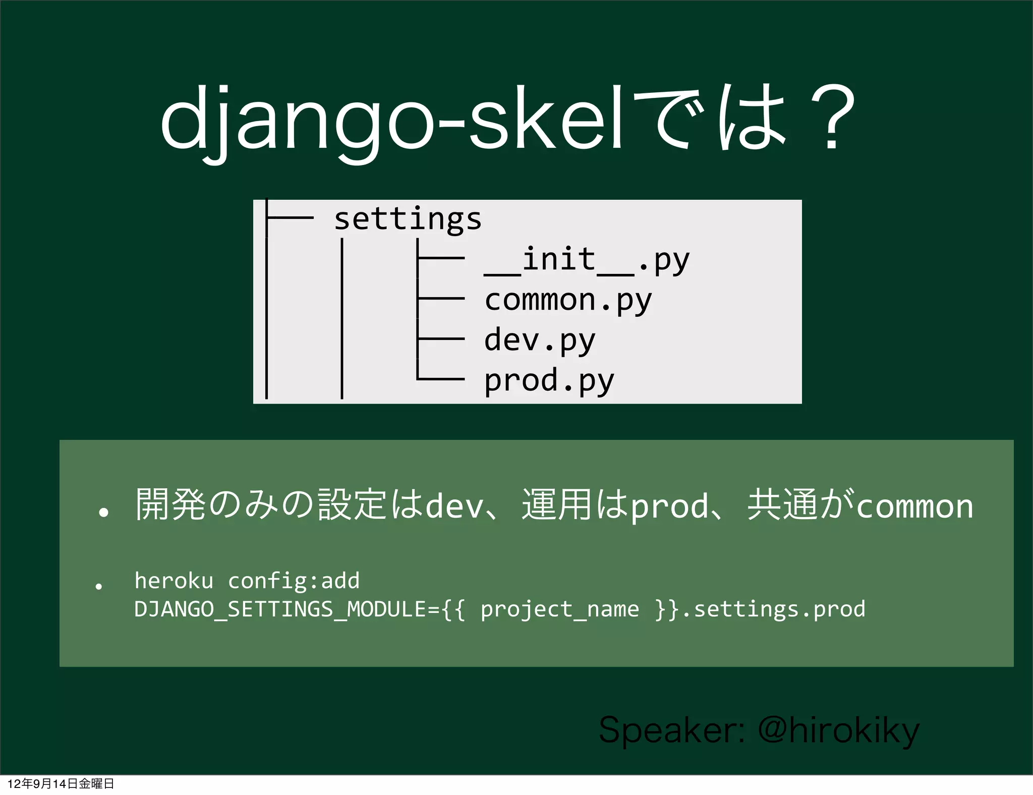 django-skelでは？
                        ├──	
  settings
                        │	
  	
  	
  │	
  	
  	
  ├──	
  __init__.py
                        │	
  	
  	
  │	
  	
  	
  ├──	
  common.py
                        │	
  	
  	
  │	
  	
  	
  ├──	
  dev.py
                        │	
  	
  	
  │	
  	
  	
  └──	
  prod.py



        • 開発のみの設定はdev、運用はprod、共通がcommon
        •     heroku	
  config:add	
  
              DJANGO_SETTINGS_MODULE={{	
  project_name	
  }}.settings.prod




                                                          Speaker: @hirokiky
12年9月14日金曜日
 