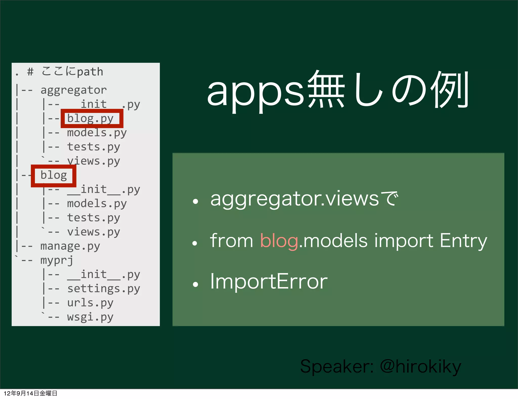 .	
  #	
  ここにpath
  |-­‐-­‐	
  aggregator
  |	
  	
  	
  |-­‐-­‐	
  __init__.py
  |	
  	
  	
  |-­‐-­‐	
  blog.py
                                            apps無しの例
  |	
  	
  	
  |-­‐-­‐	
  models.py
  |	
  	
  	
  |-­‐-­‐	
  tests.py
  |	
  	
  	
  `-­‐-­‐	
  views.py
  |-­‐-­‐	
  blog

                                           • aggregator.viewsで
  |	
  	
  	
  |-­‐-­‐	
  __init__.py
  |	
  	
  	
  |-­‐-­‐	
  models.py
  |	
  	
  	
  |-­‐-­‐	
  tests.py

                                           • from blog.models import Entry
  |	
  	
  	
  `-­‐-­‐	
  views.py
  |-­‐-­‐	
  manage.py
  `-­‐-­‐	
  myprj
  	
  	
  	
  	
  |-­‐-­‐	
  __init__.py
  	
  	
  	
  	
  |-­‐-­‐	
  settings.py
  	
  	
  	
  	
  |-­‐-­‐	
  urls.py
                                           • ImportError
  	
  	
  	
  	
  `-­‐-­‐	
  wsgi.py



                                                      Speaker: @hirokiky
12年9月14日金曜日
 