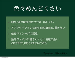 色々めんどくさい

          • 開発/運用環境の切り分け（DEBUG
          • アプリケーションはproject/appsに置きたい
          • 依存パッケージの記述
          • 設定ファイルに書きたくない情報の扱い
              (SECRET_KEY, PASSWORD


                                 Speaker: @hirokiky
12年9月14日金曜日
 