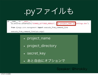 .pyファイルも
       if	
  __name__	
  ==	
  "__main__":
       	
  	
  	
  	
  os.environ.setdefault("DJANGO_SETTINGS_MODULE",	
  "{{	
  project_name	
  }}.settings.dev")

       	
  	
  	
  	
  from	
  django.core.management	
  import	
  execute_from_command_line

       	
  	
  	
  	
  execute_from_command_line(sys.argv)



                            • project_name
                            • project_directory
                            • secret_key
                            • あと自由にオプションで
                                                                            Speaker: @hirokiky
12年9月14日金曜日
 
