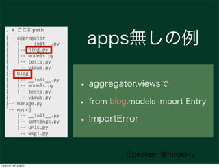 .	
  #	
  ここにpath
  |-­‐-­‐	
  aggregator
  |	
  	
  	
  |-­‐-­‐	
  __init__.py
  |	
  	
  	
  |-­‐-­‐	
  blog.py
                                            apps無しの例
  |	
  	
  	
  |-­‐-­‐	
  models.py
  |	
  	
  	
  |-­‐-­‐	
  tests.py
  |	
  	
  	
  `-­‐-­‐	
  views.py
  |-­‐-­‐	
  blog

                                           • aggregator.viewsで
  |	
  	
  	
  |-­‐-­‐	
  __init__.py
  |	
  	
  	
  |-­‐-­‐	
  models.py
  |	
  	
  	
  |-­‐-­‐	
  tests.py

                                           • from blog.models import Entry
  |	
  	
  	
  `-­‐-­‐	
  views.py
  |-­‐-­‐	
  manage.py
  `-­‐-­‐	
  myprj
  	
  	
  	
  	
  |-­‐-­‐	
  __init__.py
  	
  	
  	
  	
  |-­‐-­‐	
  settings.py
  	
  	
  	
  	
  |-­‐-­‐	
  urls.py
                                           • ImportError
  	
  	
  	
  	
  `-­‐-­‐	
  wsgi.py



                                                      Speaker: @hirokiky
12年9月14日金曜日
 