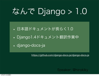 なんで Django > 1.0

              • 日本語ドキュメントが長らく1.0
              • Django1.4ドキュメント翻訳作業中
              • django-docs-ja
                    https://github.com/django-docs-ja/django-docs-ja




                                         Speaker: @hirokiky
12年9月14日金曜日
 